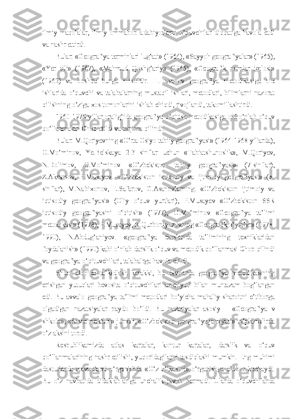 ilmiy   maqolalar,   ilmiy   ommabop   adabiyotlarni   o‘quvchilar   diqqatiga   havola   etdi
va nashr ettirdi.
Bular: «Geografiya terminlari lug‘ati» (1964), «Sayyoh geografiyalar» (1965),
«Yer   tili»   (1967),   «Mahmud   Qoshg‘ariy»   (1965),   «Geografik   nomlar   imlosi»
(1962)   va   boshqa   bunga   misoldir.   H.Hasanov   geografiya   metodikasiga   oid
ishlarida   o‘quvchi   va   talabalarning   mustaqil   ishlari,   metodlari,   bilimlarni   nazorat
qilishning o‘ziga xos tomonlarini ishlab chiqdi, rivojlandi, takomillashtirdi.
1960-1970 yillar oralig‘ida geografiya o‘qitish metodikasiga oid o‘nlab o‘quv
qo‘llanmalari Chop etildi va tarjima qilindi: 
Bular: M.Qoriyevning «O‘rta Osiyo tabiiy geografiyasi» (1964-1968 yillarda),
O.Mo‘minov,   Ye.Belskaya   2-3   sinflar   uchun   «Tabiatshunoslik»,   M.Qoriyev,
N.Dolimov,   O.Mo‘minov   «O‘zbekiston   tabiiy   geografiyasi»   (7-sinflar),
Z.Akramov,   P.Musayev.   «O‘zbekiston   iqtisodiy   va   ijtimoiy   geografiyasi»   (8-
sinflar),   M.Nabixonov,   E.Safarov,   G.Asanovlarning.   «O‘zbekiston   ijtimoiy   va
iqtisodiy   geografiyasi»   (Oliy   o‘quv   yurtlari),   P.Musayev   «O‘zbekiston   SSR
iqtisodiy   geografiyasini   o‘qitish»   (1977),   O.Mo‘minov   «Geografiya   ta’limi
metodikasi» (1978), P.Musayev, R.Qurboniyozovning «Geografik o‘yinlar» (1978-
1990),   N.Abdug‘aniyev.   «geografiya   darslarida   ta’limining   texniklaridan
foydalanish» (1990) kabi o‘nlab darslik o‘quv va metodik qo‘llanmasi Chop qilindi
va geografiya o‘qituvchilari, talabalrga havola etildi.
Shuni   alohida   ta’kidlash   kerakki,   bu   davrlarda   geografiya   metodikasining
erishgan   yutuqlari   bevosita   o‘qituvchilari   amaliyoti   bilan   muntazam   bog‘langan
edi.   Bu   avvalo   geografiya   ta’limi   metodlari   bo‘yicha   mahaliy   sharoitni   e’tiborga
olgadigan   nazatsiyalar   paydo   bo‘ldi.   Bu   nazariyalar   asosiy   –   «Geografiya   v
shkole», «Sovet maktabi» jurnali, «O‘zbekiston geografiya jamiyati» to‘plamalirda
o‘z aksini topdi.
Respublikamizda   atlas   kartalar,   kontur   kartalar,   darslik   va   o‘quv
qo‘llanmalarining nashr etilishi, yuqoridagilarni tasdiqlashi  mumkin. Eng muhimi
dasturlarda mavzularni  o‘rganishda  «O‘z o‘lkasini» o‘rganishga e’tibor  kuchaydi.
Bu   o‘z   navbatida   didaklablariga   unchalik   javob   bermadi.   Ularda   o‘quvchilarda 