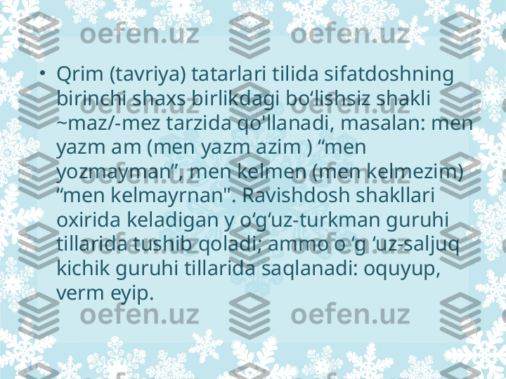 •
Qrim (tavriya) tatarlari tilida sifatdoshning 
birinchi shaxs birlikdagi bo‘lishsiz shakli 
~maz/-mez tarzida qo'llanadi, masalan: men 
yazm am (men yazm azim ) “men 
yozmayman”, men kelmen (men kelmezim) 
“men kelmayrnan". Ravishdosh shakllari 
oxirida keladigan  у  o‘g‘uz-turkman guruhi 
tillarida tushib qoladi; ammo o ‘g ‘uz-saljuq 
kichik guruhi tillarida saqlanadi: oquyup, 
verm eyip. 