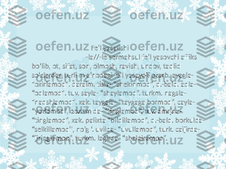                                     Fe’l yasalishi                                              
                                -la//-le sermahsul fe’l yasovchi affiks 
bo‘lib, ot, sifat, son, olmosh, ravish, undov, taqlid 
so‘zlardan turli m a’nodagi fe’l yasaydi: ozarb. ayagla- 
"oxirlamoq". qaraim. tisla- “chekinmoq”, q.-balq. aqla- 
“oqlamoq". tuv. sayla- “shaylamoq”. turkm. nagsla- 
"naqshlamoq". xak. taygala- ‘‘taygaga bormoq”, cayla- 
“yozlamoq”, qoz.tm da- “tinglamoq”, tuv. dmrjna- 
“tinglamoq”, xak. palixta “bilqillamoq”, q.-balq. borkulda- 
“selkillamoq’', no’g ‘. uvilda- “uvullamoq”, turk. caijirda- 
“jiringlamoq”, turkm. lagirda- “shaldiramoq”. 