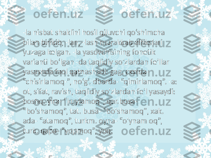 -la nisbat shaklini hosil qiluvchi qo‘shimcha 
bilan birikib, -lan, -lash murakkab affikslari 
yuzaga kelgan. -la yasovchisining fonetik 
varianti bo‘lgan -da taqlidiy so'zlardan fe’llar 
yasashda faol qatnashadi: gag. cxsrda- 
“chisirlamoq-”, no‘g‘. dbarda- “qimirlamoq”. -a: 
ot, sifat, ravish, taqlidiy so'zlardan fe’l yasaydi: 
boshq. yira- “kuylamoq", qar.bosa- 
“bo‘shamoq”, tat. busa- “bo'shamoq", xak. 
ada- “atamoq”, turkm. oyna- “o'ynam oq”, 
turk. qapa- “yopmoq”, yoq.  