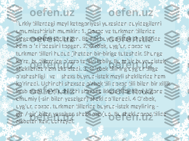 Turkiy tillardagi mayl kategoriyasi yuzasidan quyidagilarni 
umumlashtirish mumkin: 1. Qozoq va turkman tillarida 
singarmonizm saqlangan. Bu hoi buyruq-istak shakllarida 
ham o ‘z ifodasini topgan. 2. O'zbek, uyg‘ur, qozoq va 
turkman tillari hudud jihatdan bir-biriga tutashdir. Shunga 
ko'ra, bu tillarning o'zaro ta ’siri tabiiy. Bu ta’sir buyruqistak 
shakllarida ham aks etadi. 3. O 'zbek tilining uyg'ur tiliga 
o'xshashligi I va II shaxs buyruq-istak mayli shakllarida ham 
ko'rinadi. Uchinchi shaxsda o'zbek tili qozoq tili bilan bir xillik 
kasb etadi, ya’ni uchinchi shaxsda ikkala tilda ham yagona 
umumiy {-sin bilan yasalgan) shakl qo'llanadi. 4 O'zbek, 
uyg'ur, qozoq. turkman tillarida buyruq-istak maylining -
gin /-girj bilan yasalgan shakli mavjud. Bu shakl qozoq tilida 
nisbatan kair, uchraydi.  