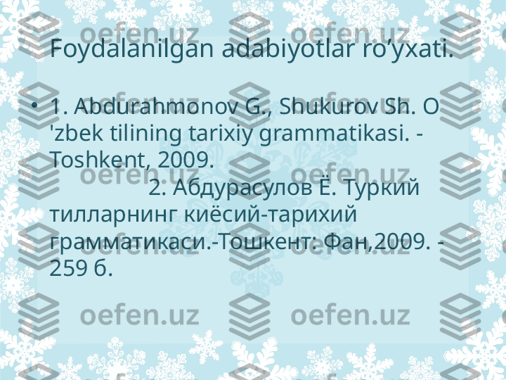 Foydalanilgan adabiyotlar ro’yxati.
•
1. Abdurahmonov G., Shukurov Sh. O 
'zbek tilining tarixiy grammatikasi. -
Toshkent, 2009.                                             
                 2.  Абдурасулов Ё. Туркий 
тилларнинг киёсий-тарихий 
грамматикаси.-Тошкент: Фан,2009. -
259 б. 