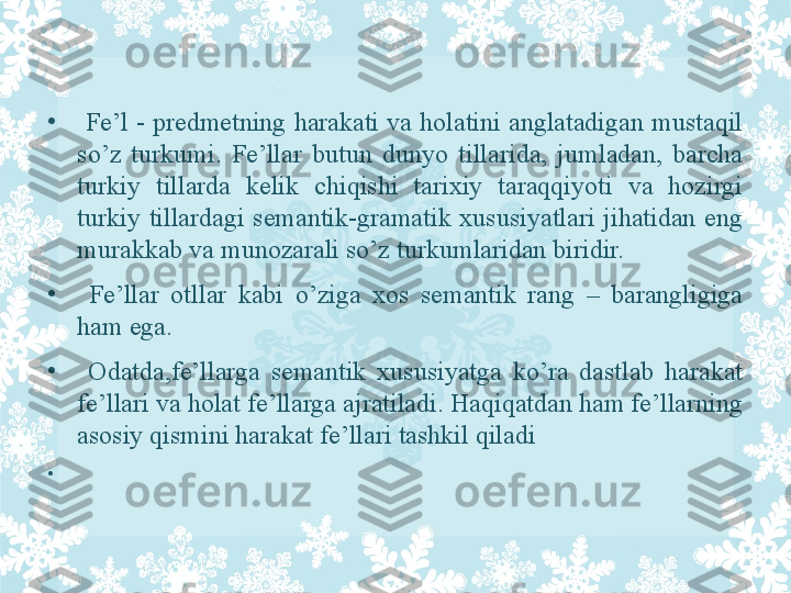 •
  Fe’l  -  predmetning  harakati  va  holatini  anglatadigan  mustaqil 
so’z  turkumi.  Fe’llar  butun  dunyo  tillarida,  jumladan,  barcha 
turkiy  tillarda  kelik  chiqishi  tarixiy  taraqqiyoti  va  hozirgi 
turkiy  tillardagi  semantik-gramatik  xususiyatlari  jihatidan  eng 
murakkab va munozarali so’z turkumlaridan biridir.
•
  Fe’llar  otllar  kabi  o’ziga  xos  semantik  rang  –  barangligiga 
ham ega.
•
  Odatda,fe’llarga  semantik  xususiyatga  ko’ra  dastlab  harakat 
fe’llari va holat fe’llarga ajratiladi. Haqiqatdan ham fe’llarning 
asosiy qismini harakat fe’llari tashkil qiladi
•
  