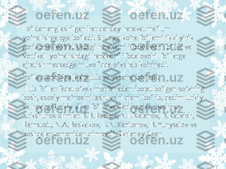 Fe’ldan anglashilgan har qanday harakat ma’lum 
yo’nalishga ega bo’ladi. Shunga ko’ra fe’llarni ikki yirik 
gorizontal yo’nalishdagi harakatni ifodalovchi fe’llar va 
vertikal  yo’nalishdagi harakatni ifodalovchi  fe’llarga 
ajratish maqsadga muvofiqqa o’xshab ko’rinadi .
Fe’llar tarkibiga ko’ra tub va yasama bo’ladi.
  Tub fe’llar faqat o’zak morfemadan iborat bo’lgan so’zning 
bosh, asosiy ma’nosini tashuvchi qismi bo’lib, qadim turkiy 
va hozirgi turkiy tillar fe’l o’zaklari haqida mashhur 
turkshunos olimlar B.B.Radlov, N.F.Katanov, B.Katvich, 
Ramstedt, N.A.Baskakov, L.N.Xaritonov, B.Yunysalev va 
boshqalar tomonidan qimmatli fikrlar aytilgan 