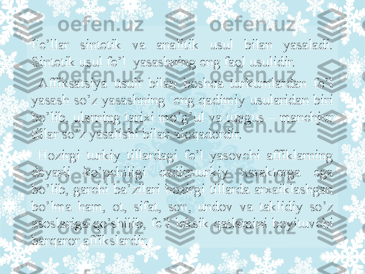 Fe’llar  sintetik  va  analitik  usul  bilan  yasaladi. 
Sintetik usul fe’l  yasashning eng faol usulidir.
  Affiksatsiya  usuli  bilan  boshqa  turkumlardan  fe’l 
yasash  so’z  yasashning    eng  qadimiy  usularidan  biri 
bo’lib, ularning tarixi mo’g’ul va tungus – manchjur 
tillar so’z yasalishi bilan aloqadordir.
  Hozirgi  turkiy  tillardagi  fe’l  yasovchi  affiklarning 
deyarli  ko’pchiligi  qadimturkiy  xarakterga  ega 
bo’lib,  garchi  ba’zilari  hozirgi  tillarda  arxaiklashgan 
bo’lma  ham,  ot,  sifat,  son,  undov  va  taklidiy  so’z 
asoslariga  qo’shilib,  fe’l  leksik  qatlamini  boyituvchi 
barqaror affikslardir. 