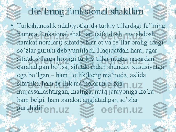 Fe’lning funksional shakllari
•
Turkshunoslik adabiyotlarida turkiy tillardagi fe’lning 
hamma funksional shakllari (sifatdosh, ravishdosh, 
harakat nomlari) sifatdoshlar ot va fe’llar oralig’idagi 
so’zlar guruhi deb yuritiladi.  Haqiqatdan ham, agar 
sifatdoshlarga hozirgi turkiy tillar nuqtai nazardan 
qaraladigan b o’l sa, sifatdoshdan shunday xususiyatga 
ega bo’lgan – ham   otlik(keng ma’noda, aslida 
sifatlik), ham fe’llik ma’nolarini o’zda 
mujassallashtirgan, matnga, nutq jarayoniga ko’ra 
ham belgi, ham xarakat anglatadigan so’zlar 
guruhidir. 