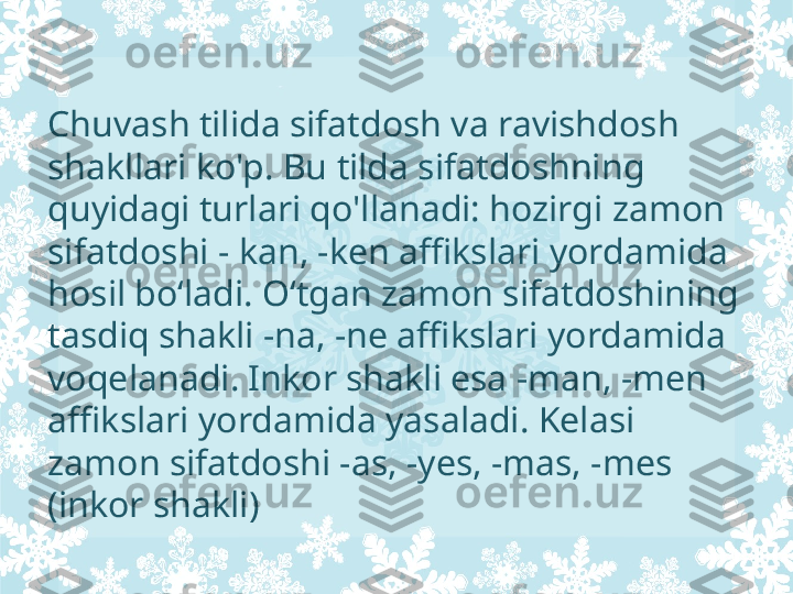 Chuvash tilida sifatdosh va ravishdosh 
shakllari ko'p. Bu tilda sifatdoshning 
quyidagi turlari qo'llanadi: hozirgi zamon 
sifatdoshi - kan, -ken affikslari yordamida 
hosil bo‘ladi. O‘tgan zamon sifatdoshining 
tasdiq shakli -na, -ne affikslari yordamida 
voqelanadi. Inkor shakli esa -man, -men 
affikslari yordamida yasaladi. Kelasi 
zamon sifatdoshi -as, -yes, -mas, -mes 
(inkor shakli) 