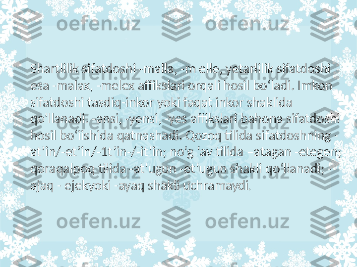 Shartlilik sifatdoshi -malla, -m elle, yetarlilik sifatdoshi 
esa -malax, -melex affikslari orqali hosil bo‘ladi. Imkon 
sifatdoshi tasdiq-inkor yoki faqat inkor shaklida 
qo'llanadi. -ansi, -yensi, -yes affikslari bahona sifatdoshi 
hosil bo‘iishida qatnashadi. Qozoq tilida sifatdoshning -
at’in/-et’in/-1t’in-/-it’in; no‘g ‘av tilida –atagan -etegen; 
qoraqalpoq tilida -at’ugun -et’ugun shakli qo‘llanadi; -
ajaq - ejekyoki -ayaq shakli uchramaydi .  