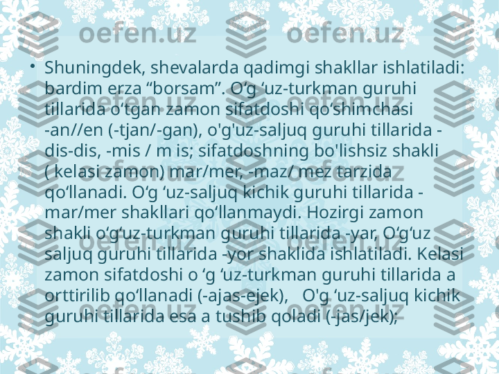 •
Shuningdek, shevalarda qadimgi shakllar ishlatiladi: 
bardim erza “borsam”. O‘g ‘uz-turkman guruhi 
tillarida o‘tgan zamon sifatdoshi qo‘shimchasi 
-an//en (-tjan/-gan), o'g'uz-saljuq guruhi tillarida -
dis-dis, -mis / m is; sifatdoshning bo'lishsiz shakli 
( kelasi zamon) mar/mer, -maz/ mez tarzida 
qo‘llanadi. O‘g ‘uz-saljuq kichik guruhi tillarida -
mar/mer shakllari qo‘llanmaydi. Hozirgi zamon 
shakli o‘g‘uz-turkman guruhi tillarida -yar, O‘g‘uz 
saljuq guruhi tillarida -yor shaklida ishlatiladi. Kelasi 
zamon sifatdoshi o ‘g ‘uz-turkman guruhi tillarida a 
orttirilib qo‘llanadi (-ajas-ejek),   O'g ‘uz-saljuq kichik 
guruhi tillarida esa a tushib qoladi (-jas/jek);  