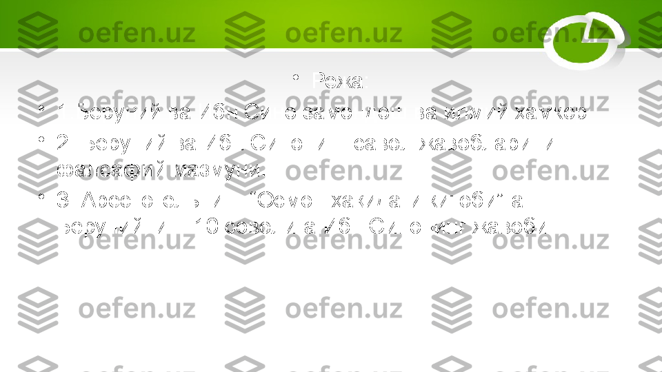 •
Режа:
•
1.Беруний ва Ибн Сино замондош ва илмий ҳамкор
•
2. Беруний ва Ибн Синонинг савол жавобларининг 
фалсафий мазмуни.
•
3. Арестотельнинг “Осмон ҳақидаги китоби”га 
Берунийнинг 10 соволига Ибн Синонинг жавоби. 