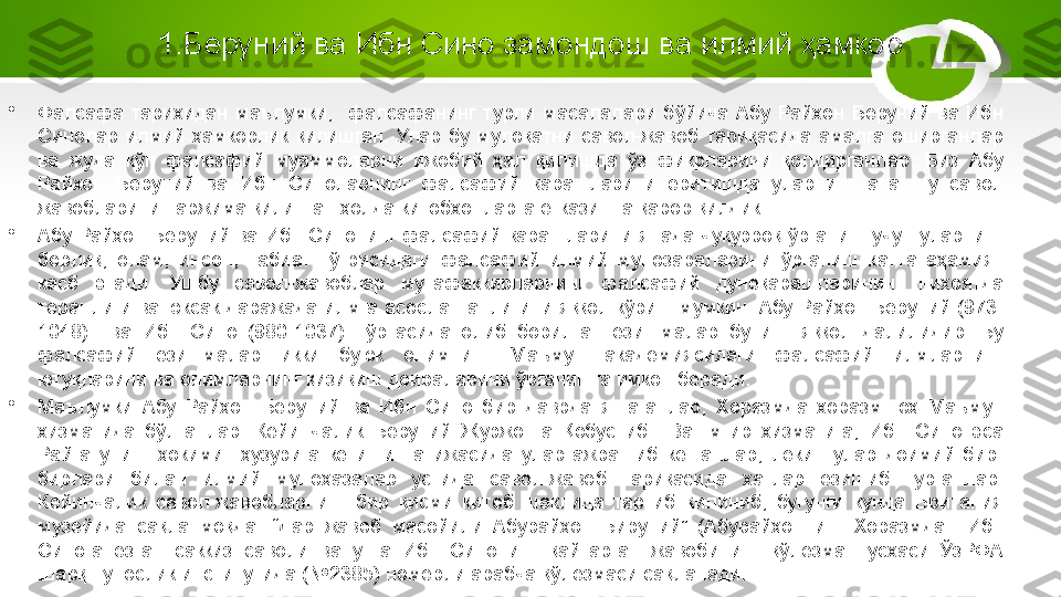 1.Беруний ва Ибн Сино замондош ва илмий ҳамкор
•
Фалсафа  тарихидан  маълумки,    фалсафанинг  турли  масалалари  бўйича  Абу  Райхон  Беруний  ва  Ибн 
Синолар  илмий  ҳамкорлик  қилишган.  Улар  бу  мулоқатни  савол-жавоб  тариқасида  амалга  оширганлар 
ва  жуда  кўп  фалсафий  муаммоларни  ижобий  ҳал  қилишда  ўз  фикрларини  қолдирганлар.  Биз  Абу 
Райхон  Беруний  ва  Ибн  Синоларнинг  фалсафий  қарашларини  ёритишда  уларнинг  ана  шу  савол 
жавобларини таржима қилинган ҳолда китобхонларга етказишга қарор қилдик. 
•
Абу  Райҳон  Беруний  ва  Ибн  Синонинг  фалсафий  қарашларини  янада  чуқурроқ  ўрганиш  учун  уларнинг 
борлиқ,  олам,  инсон,  табиат  тўғрисидаги  фалсафий  илмий  мунозараларини  ўрганиш  катта  аҳамият 
касб  этади.  Ушбу  савол-жавоблар  мутафаккирларнинг  фалсафий  дунёқарашларининг  ниҳоятда 
теранлиги ва юксак даражада илмга асосланганлигини яққол кўриш мумкин. Абу Райҳон Беруний (973-
1048)    ва  Ибн  Сино  (980-1037)    ўртасида  олиб  борилган  ёзишмалар  бунинг  яққол  далилидир.  Бу 
фалсафий  ёзишмалар  икки  буюк  олимнинг  Маъмун  академиясидаги  фалсафий  илмларнинг 
ютуқларини ва олимларнинг қизиқиш доираларини ўрганишга имкон беради.
•
Маълумки  Абу  Райҳон  Беруний  ва  Ибн  Сино  бир  даврда  яшаганлар,  Хоразмда  хоразмшоҳ  Маъмун 
хизматида  бўлганлар.  Кейинчалик  Беруний  Журжонга  Қобус  ибн  Вашмгир  хизматига,  Ибн  Сино  эса 
Райга  унинг  ҳокими    ҳузурига  кетиши  натижасида  улар  ажрашиб  кетганлар,  лекин  улар  доимий  бир-
бирлари  билан  илмий  мулоҳазалар  устида  савол-жавоб  тариқасида  хатлар  ёзишиб  турганлар. 
Кейинчалик  савол-жавобларнинг  бир  қисми  китоб  шаклида  тартиб  қилиниб,  бугунги  кунда  Британия 
музейида  сақланмоқда.  “Дар  жавоб  масойили  Абурайҳон  Бируний”  (Абурайҳоннинг  Хоразмдан  Ибн 
Синога  ёзган  саккиз  саволи  ва  унга  Ибн  Синонинг  қайтарган  жавобининг  қўлёзма  нусхаси  ЎзРФА 
Шарқшунослик институтида (№2385) номерли арабча қўлёзмаси сақланади. 