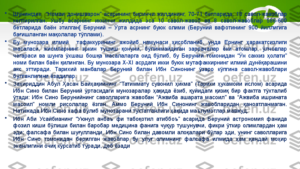 •
Шунингдек    “Номаи  донишварон”  асарининг  биринчи  жилдининг,  70-71  бетларида,  18  савол-жавоблар 
келтирилган.  Ушбу  асарнинг  иккинчи  жилдида  эса  10  савол-жавоб  ва  8  савол-жавоблар  586-600 
бетларида  баён  этилган[  Беруний  –  Ўрта  асрнинг  буюк  олими  (Беруний  вафотининг  900  йиллигига 
бағишланган мақолалар тўплами). 
•
Бу  мунозара  илмий    тафаккурининг  ажойиб  намунаси  ҳисобланиб,  унда  Ернинг  ҳаракатсизлиги 
масаласи,  жисмларнинг  эркин  тушиш  қонуни,  бўлинмайдиган  заррачалар  ёки  атомлар,  ўлчовлар 
чегараси  ва  шунга  ўхшаш  бошқа  масалаларга  оид  бўлиб,  бу  Беруний  томонидан  “Ўн  саккиз  ҳолати” 
номи  билан  баён  қилинган.  Бу  мунозара  X-XI  асрдаги  икки  буюк  мутафаккирнинг  илмий  дунёқарашини 
акс  эттиради.  Тарихий  манбалар  Беруний  билан  Ибн  Синонинг  ўзаро  кўпгина  савол-жавоблари 
бўлганлигини ёзадилар.
•
Заҳириддин  Абул  Ҳасан  Байҳақийнинг  “Татиммату  сувонил  ҳикма”  (Тарихи  ҳукамойи  ислом)  асарида 
Ибн  Сино  билан  Беруний  ўртасидаги  мунозаралар  ҳақида  ёзиб,  қуйидаги  қизиқ  бир  фактга  тўхталиб 
ўтади:  Ибн  Сино  Берунийнинг  саволларига  жавобан  “Ажвиба  ашарата  масоил”  ва  “Ажвиба  ишрината 
масоил”  номли  рисолалар  ёзган.  Аммо  Беруний  Ибн  Синонинг  жавобларидан  қаноатланмаган. 
Натижада Ибн Сино хафа бўлиб мунозарани тўхтатганлиги ҳақида маълумотлар мавжуд.
•
Ибн  Аби  Усайбианинг  “Уюнул  анбаъ  фи  табоқотил  атиббоъ”  асарида  Беруний  астрономия  фанида 
фозил  киши  бўлиши  билан  баробар  медицина  фанига  чуқур  тушунувчи,  фикри  ўткир  олимлардан  ҳам 
эди;  фалсафа  билан  шуғулланди,  Ибн  Сино  билан  давомли  алоқалари  бўлар  эди,  унинг  саволларига 
Ибн  Сино  томонидан  берилган  жавоблар  бу  улуғ  олимнинг  фалсафа  илмида  ҳам  қандай  моҳир 
эканлигини очиқ кўрсатиб туради, деб ёзади 