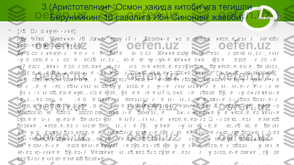 3.(Аристотелнинг “Осмон ҳақида китоби”ига тегишли 
Берунийнинг 10 саволига Ибн Синонинг жавоби)
•
(Ибн Сино муқаддима)
•
Абу  Райҳон  Муҳаммад  ибн  Аҳмад  Берунийнинг  Хоразмдан  менга  юборган  масалаларининг  жавоби 
ҳақида ёзган рисоламдир.
•
Худо  сени  мақсадингга  етишишинг  билан  шод  этсин.  Ҳамма  орзу  қилганларингни  раво  қилсин,  икки 
дунё  саодатини  сенга  насиб  қилсин,  кеча  ва  кундузда  ҳамма  ёмон  кўрган  нарсангни  сендан 
қайтарсин,  ҳамиша  сени  саломат  қилсин.  Бир  неча  масалалар  сўрабсан,  бу  масалалардан  баъзиси, 
Аристолелга қарши қаратилгандир. У киши “Осмон ва олам”[ "Осмон ҳақида" (юнонча: Περὶ] ο ρανο ) - 	ὐ ῦ
юнон  файласуфи  Аристотелнинг рисоласи. Рисола 4 китобдан иборат.  Космоснинг бутун тузилишига 
бағишланган  дастлабки  икки  китоб  бутун  рисоланинг  учдан  икки  қисмини  ташкил  қилади.  Учинчи  ва 
тўртинчи  китобларда  муаллифга  кўра,  тўртта  анъанавий  элементдан  иборат  бўлган  дунёмиз  ҳақида 
далиллар  ёзилган.  Платон  атомистик  назариясини  танқид  қилишга  алоҳида  эътибор  берилади. 
Рисоланинг  юнон  тилидан  лотин  тилига  қилинган  биринчи  таржималари  ХIII  асрда  Гуиллауме  де 
Мербеcке  ва  Роберт  Гроссетест  томонидан  бажарилган.]  номли  асарида  ўша  масалалар  ҳақида 
сўзлаган  эди.  Булардан  баъзиси  ўзингга  қийинлик  қилган  масалалардир.  Энди  саволларингга  жавоб 
бераман,  масалаларни  қисқа  баён  қилишга  йўл  тутаман.  Чунки  кўндаланг  келиб  қолган  баъзи 
машғулотлар  ҳар  бир  масаланинг  жавобида  керагича  сўзни  кенгайтиришга  имконият  бермади.  Агар 
мен  Факиҳ  Маъсумий[  Абдуллоҳ  ибн  Маъсум  Ибн  Синонинг  энг  ишончли  ва  етук  шогирди  бўлган.] 
сенга  ёзиладиган  нарса  ҳақида  ҳузурингда  сўзлар  деб  кўз  тутганимда,  рисолани  юбориш  шу  вақтга 
қадар  кечикмаган  бўларди.  Марҳамат  қилиб  ҳар  бир  сўраганларингни  шу  рисолада  ёзаман,  сўнгра 
ҳар бирига қисқача жавоб бераман. 