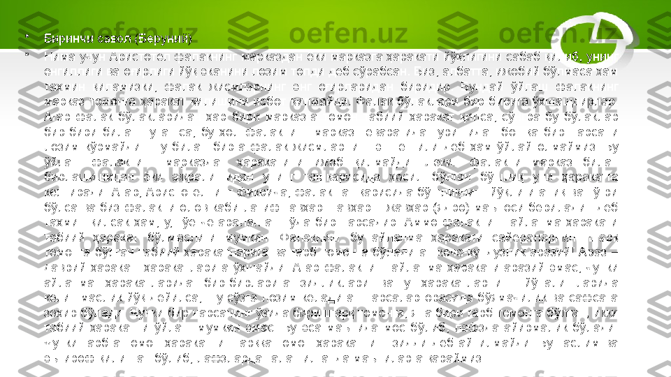 •
Биринчи савол (Беруний)
•
Нима учун Аристотел фалакнинг марказдан ёки марказга ҳаракати йўқлигини сабаб қилиб, унинг 
енгиллиги ва оғирлиги йўқ эканини лозим топди деб сўрабсан. Биз, албатта, ижобий бўлмаса ҳам 
тахмин  қиламизки,  фалак  жисмларнинг  энг  оғирларидан  биридир.  Бундай  ўйлаш  фалакнинг 
марказ  томонга  ҳаракат  қилишини  исбот  қилмайди.  Фалак  бўлаклари  бир-бирига  ўхшашдирлар. 
Агар  фалак  бўлакларидан  ҳар  бири  марказга  томон  табиий  ҳаракат  қилса,  сўнгра  бу  бўлаклар 
бир-бири  билан  туташса,  бу  ҳол  фалакнинг  марказ  теварагида  туришидан  бошқа  бир  нарсани 
лозим  кўрмайди.  Шу  билан  бирга  фалак  жисмларнинг  энг  енгили  деб  ҳам  ўйлай  олмаймиз.  Бу 
ўйлаш  фалакнинг  марказдан  ҳаракатини  ижоб  қилмайди.  Лекин  фалакни  марказ  билан 
бирлашишидан  ёки  ажралишидан  унинг  ташқарисида  ҳосил  бўлган  бўшлиқ  уни  ҳаракатга 
келтиради.  Агар, Аристотелнинг  фикрича,  фалак ташқарисида бўшлиқнинг  йўқлиги аниқ  ва  тўғри 
бўлса  ва  биз  фалакни  олов  каби  латиф  гавҳар[  Гавҳар  –  жавҳар  (ядро)  маъноси  берилади.]  деб 
тахмин  қилсак  ҳам,  у,  гўё  чегараланган  тўда  бир  нарсадир.  Аммо  фалакнинг  айланма  ҳаракати 
табиий  ҳаракат  бўлмаслиги  мумкин.  Фалакнинг  бу  айланма  ҳаракати  сайёраларнинг  шарқ 
томонга  бўлган  табиий  ҳаракатларига  ва  ғарб  томонга  бўладиган  кеча-кундузлик  аразий[  Араз  – 
даврий  ҳаракат]  ҳаракатларига  ўхшайди.  Агар  фалакнинг  айланма  ҳаракати  аразий  эмас,  чунки 
айланма  ҳаракатларида  бир-бирларига  зидликлари  ва  у  ҳаракатларнинг  йўналишларида 
келишмаслик  йўқ  дейилса,  шу  сўзга  лозим  келадиган  нарсалар  орасида  бўямачилик  ва  сафсата 
зоҳир бўлади. Чунки бир нарсанинг ўзида бири шарқ томонга, яна бири ғарб томонга бўлган, икки 
табиий  ҳаракатни  ўйлаш  мумкин  эмас.  Бу  эса  маънида  мос  бўлиб,  лафзда  айирмалик  бўлади. 
Чунки  ғарбга  томон  ҳаракатни  шарққа  томон  ҳаракатнинг  зидди  деб  айтилмайди.  Бу  таслим  ва 
эътироф қилинган бўлиб, лафзларда талашилганда маъниларга қараймиз. 