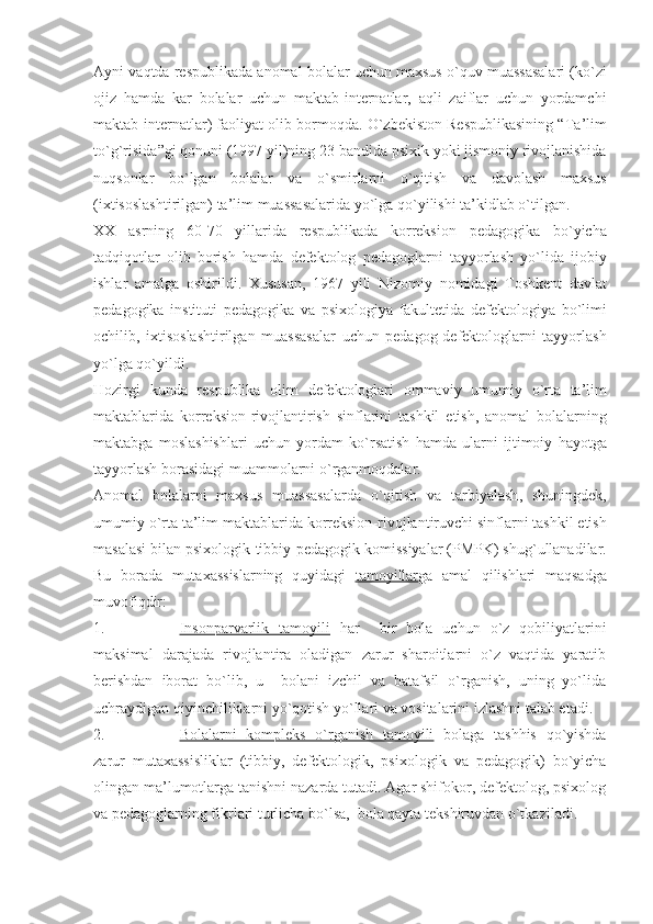 Ayni   vaqtda   respublikada   anomal   bolalar   uchun   maxsus   o ` quv   muassasalari  ( ko ` zi
ojiz   hamda   kar   bolalar   uchun   maktab - internatlar ,   aqli   zaiflar   uchun   yordamchi
maktab - internatlar )  faoliyat   olib   bormoqda .  O ` zbekiston   Respublikasining  “ Ta ’ lim
to ` g ` risida ” gi   qonuni  (1997  yil ) ning  23- bandida   psixik   yoki   jismoniy   rivojlanishida
nuqsonlar   bo ` lgan   bolalar   va   o ` smirlarni   o ` qitish   va   davolash   maxsus
( ixtisoslashtirilgan )  ta ’ lim   muassasalarida   yo ` lga   qo ` yilishi   ta ’ kidlab   o ` tilgan .
XX   asrning   60-70   yillarida   respublikada   korreksion   pedagogika   bo ` yicha
tadqiqotlar   olib   borish   hamda   defektolog   pedagoglarni   tayyorlash   yo ` lida   ijobiy
ishlar   amalga   oshirildi .   Xususan ,   1967   yili   Nizomiy   nomidagi   Toshkent   davlat
pedagogika   instituti   pedagogika   va   psixologiya   fakultetida   defektologiya   bo ` limi
ochilib ,   ixtisoslashtirilgan   muassasalar   uchun   pedagog - defektologlarni   tayyorlash
yo ` lga   qo ` yildi . 
Hozirgi   kunda   respublika   olim   defektologlari   ommaviy   umumiy   o ` rta   ta ’ lim
maktablarida   korreksion - rivojlantirish   sinflarini   tashkil   etish ,   anomal   bolalarning
maktabga   moslashishlari   uchun   yordam   ko ` rsatish   hamda   ularni   ijtimoiy   hayotga
tayyorlash   borasidagi   muammolarni   o ` rganmoqdalar .
Anomal   bolalarni   maxsus   muassasalarda   o ` qitish   va   tarbiyalash ,   shuningdek ,
umumiy   o ` rta   ta ’ lim   maktablarida   korreksion - rivojlantiruvchi   sinflarni   tashkil   etish
masalasi   bilan   psixologik - tibbiy - pedagogik   komissiyalar  ( PMPK )  shug ` ullanadilar .
Bu   borada   mutaxassislarning   quyidagi   tamoyillar ga   amal   qilishlari   maqsadga
muvofiqdir:
1. Insonparvarlik   tamoyili      har     bir   bola   uchun   o`z   qobiliyatlarini
maksimal   darajada   rivojlantira   oladigan   zarur   sharoitlarni   o`z   vaqtida   yaratib
berishdan   iborat   bo`lib,   u     bolani   izchil   va   batafsil   o`rganish,   uning   yo`lida
uchraydigan qiyinchiliklarni yo`qotish yo`llari va vositalarini izlashni talab etadi. 
2. Bolalarni   kompleks   o`rganish   tamoyili      bolaga   tashhis   qo`yishda
zarur   mutaxassisliklar   (tibbiy,   defektologik,   psixologik   va   pedagogik)   bo`yicha
olingan ma’lumotlarga tanishni nazarda tutadi. Agar shifokor, defektolog, psixolog
va pedagoglarning fikrlari turlicha bo`lsa,  bola qayta tekshiruvdan o`tkaziladi. 