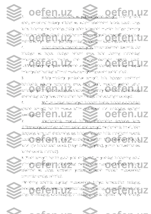 3. Bolani   har   tomonlama   va   yaxlit   o`rganish   tamoyili      bolaning   idrok
etish,   emotsional-irodaviy   sifatlari   va   xulqini   tekshirishni   ko`zda   tutadi.   Unga
ko`ra   bolaning   rivojlanishiga   jiddiy   ta’sir   ko`rsatishi   mumkin   bo`lgan   jismoniy
holati ham hisobga olinadi. Bolani har tomonlama va yaxlit o`rganish uning o`quv,
mehnat va o`yin kabi faoliyati jarayonidagi harakatlarini kuzatishga asoslanadi.
4. Bolani dinamik o`rganish tamoyilga     binoan tekshirish davomida ular
biladigan   va   bajara   oladigan   ishlarni   emas,   balki   ularning   o`qitishdagi
imkoniyatlarini   ham   hisobga   olish   muhim   ekanligini   nazarda   tutadi.
L.S.Vo`gotskiyning   “yaqin   rivojlanish   zonasi”   -   bolalarning   o`qishdagi   mavjud
imkoniyatlari haqidagi ta’limoti mazkur tamoyilning asosini tashkil qiladi.
5. Sifatiy-miqdoriy   yondashuv   tamoyili      bola   bajargan   topshiriqni
baholashda   yakuniy   natijanigina   emas,   balki   usuli,   masalani   yechish   uchun
tanlangan   yo`lning   ratsionalligi,   harakatlarning   mantiqiy   ketma-ketligi,   maqsadga
erishishdagi qa’tiylik va tirishqoqlikni ham hisobga olish zarurligini asoslaydi.
6. Ma’lum   turdagi   patologiyali   bolalarni   boshqa   bolalar   guruhlaridan   
ajratish   tamoyili   har   bir   maxsus   ta’lim   muassasasi   o`zi   qoidalariga   egaligini
tavsiflaydi. 
7. Rivojlanishida   mavjud   bo`lgan   chetlanishlar   darajasiga   ko`ra   
differensatsiyalashtirilgan ta’limni tashkil etish tamoyili  rivojlanishida bir xil, lekin
darajasiga ko`ra turli chetlanishga ega bolalarni ajratgan holda o`qishlarini nazarda
tutadi,   binobarin,   ularni   o`qitish   metodikasida   sezilarli   farqlar   mavjud   (masalan,
ko`zi   ojiz   bolalar   taktil   asosda   (Brayn   tizimi   bo`yicha),   yomon   ko`ruvchilar   esa
ko`rish asosida o`qitiladi).
8.   Yoshi   tamoyili   har   bir   guruh   yoki   sinfga   ma’lum   yoshdagi   bolalarning   qabul
qilinishini   ifodalaydi.   T urli   yoshdagi   rivojlanishida   nuqsonlar   bo`lgan   bolalarni
tekshirish   va   ularga   korreksion   yordam   ko`rsatish   malakali   mutaxassislar
tomonidan amalga oshiriladi.
PMPKning   tarkibida   quyidagi   mutaxassislar   faoliyat   ko`rsatadilar:   pedagog,
psixolog,   shifokor,   psixiatr,   nevropatolog,   otolaringolog,   ortoped,   oftalmologlar,
oligofrenopedagog,   surdopedagog,   tiflopedagog   hamda   logoped.   PMPK   ishlariga 