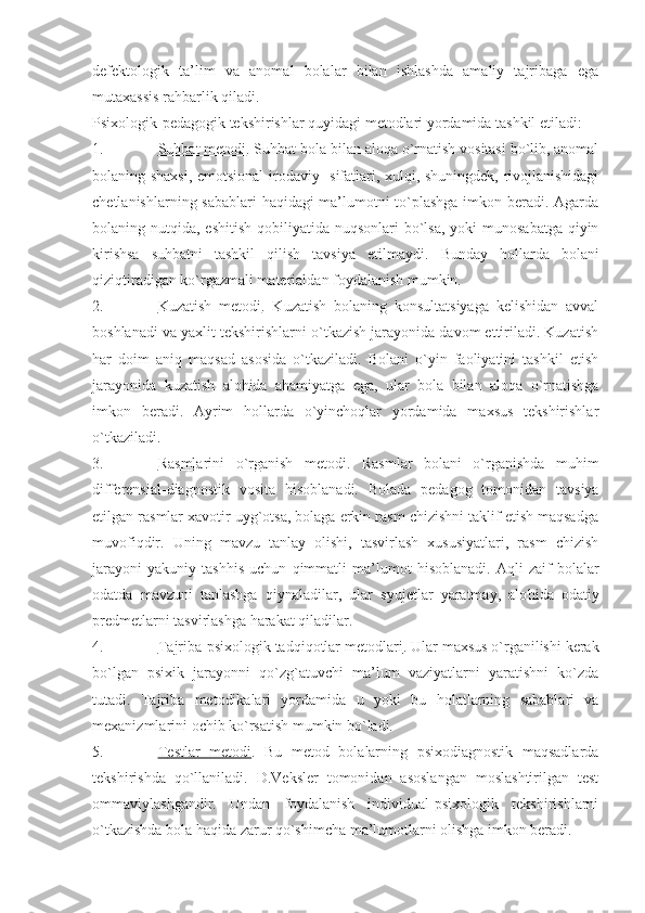 defektologik   ta’lim   va   anomal   bolalar   bilan   ishlashda   amaliy   tajribaga   ega
mutaxassis rahbarlik qiladi.
Psixologik-pedagogik tekshirishlar quyidagi metodlari yordamida tashkil etiladi:
1. Suhbat metodi    . Suhbat bola bilan aloqa o`rnatish vositasi bo`lib, anomal
bolaning shaxsi, emotsional-irodaviy   sifatlari, xulqi, shuningdek, rivojlanishidagi
chetlanishlarning sabablari haqidagi ma’lumotni to`plashga imkon beradi. Agarda
bolaning nutqida, eshitish  qobiliyatida  nuqsonlari  bo`lsa,  yoki  munosabatga  qiyin
kirishsa   suhbatni   tashkil   qilish   tavsiya   etilmaydi.   Bunday   hollarda   bolani
qiziqtiradigan ko`rgazmali materialdan foydalanish mumkin.
2. Kuzatish   metodi    .   Kuzatish   bolaning   konsultatsiyaga   kelishidan   avval
boshlanadi va yaxlit tekshirishlarni o`tkazish jarayonida davom ettiriladi. Kuzatish
har   doim   aniq   maqsad   asosida   o`tkaziladi.   Bolani   o`yin   faoliyatini   tashkil   etish
jarayonida   kuzatish   alohida   ahamiyatga   ega,   ular   bola   bilan   aloqa   o`rnatishga
imkon   beradi.   Ayrim   hollarda   o`yinchoqlar   yordamida   maxsus   tekshirishlar
o`tkaziladi.
3. Rasmlarini   o`rganish   metodi    .   Rasmlar   bolani   o`rganishda   mu h im
differensial-diagnostik   vosita   h isoblanadi.   Bolada   pedagog   tomonidan   tavsiya
etilgan rasmlar xavotir uyg`otsa, bolaga erkin rasm chizishni taklif etish maqsadga
muvofiqdir.   Uning   mavzu   tanlay   olishi,   tasvirlash   xususiyatlari,   rasm   chizish
jarayoni   yakuniy   tash h is   uchun   qimmatli   ma’lumot   h isoblanadi.   Aqli   zaif   bolalar
odatda   mavzuni   tanlashga   qiynaladilar,   ular   syujetlar   yaratmay,   alo h ida   odatiy
predmetlarni tasvirlashga  h arakat qiladilar. 
4. T    ajriba-psixologik tadqiqotlar metodlari    . Ular maxsus o`rganilishi kerak
bo`lgan   psixik   jarayonni   qo`zg`atuvchi   ma’lum   vaziyatlarni   yaratishni   ko`zda
tutadi.   T ajriba   metodikalari   yordamida   u   yoki   bu   h olatlarning   sabablari   va
mexanizmlarini ochib ko`rsatish mumkin bo`ladi.
5. T    estlar   metodi    .   Bu   metod   bolalarning   psixodiagnostik   maqsadlarda
tekshirishda   qo`llaniladi.   D.Veksler   tomonidan   asoslangan   moslashtirilgan   test
ommaviylashgandir.   Undan   foydalanish   individual-psixologik   tekshirishlarni
o`tkazishda bola  h aqida zarur qo`shimcha ma’lumotlarni olishga imkon beradi.  