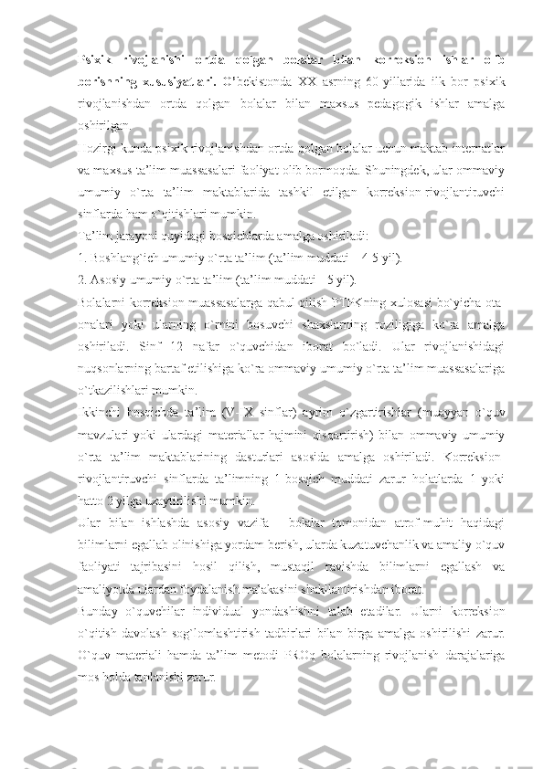 Psixik   rivojlanishi   ortda   qolgan   bolalar   bilan   korreksion   ishlar   olib
borishning   xususiyatlari.   O’ bekistonda   XX   asrning   60-yillarida   ilk   bor   psixik
rivojlanishdan   ortda   qolgan   bolalar   bilan   maxsus   pedagogik   ishlar   amalga
oshirilgan. 
Hozirgi kunda psixik rivojlanishdan ortda qolgan bolalar uchun maktab internatlar
va maxsus ta’lim muassasalari faoliyat olib bormoqda. Shuningdek, ular ommaviy
umumiy   o`rta   ta’lim   maktablarida   tashkil   etilgan   korreksion-rivojlantiruvchi
sinflarda ham o`qitishlari mumkin. 
T a’lim jarayoni quyidagi bosqichlarda amalga oshiriladi:
1. Boshlang`ich umumiy o`rta ta’lim (ta’lim muddati – 4-5 yil).
2. Asosiy umumiy o`rta ta’lim (ta’lim muddati - 5 yil).
Bolalarni korreksion muassasalarga qabul qilish P T PKning xulosasi bo`yicha ota-
onalari   yoki   ularning   o`rnini   bosuvchi   shaxslarning   roziligiga   ko`ra   amalga
oshiriladi.   Sinf   12   nafar   o`quvchidan   iborat   bo`ladi.   Ular   rivojlanishidagi
nuqsonlarning bartaf etilishiga ko`ra ommaviy umumiy o`rta ta’lim muassasalariga
o`tkazilishlari mumkin.
Ikkinchi   bosqichda   ta’lim   (V-I X   sinflar)   ayrim   o`zgartirishlar   (muayyan   o`quv
mavzulari   yoki   ulardagi   materiallar   hajmini   qisqartirish)   bilan   ommaviy   umumiy
o`rta   ta’lim   maktablarining   dasturlari   asosida   amalga   oshiriladi.   Korreksion-
rivojlantiruvchi   sinflarda   ta’limning   1-bosqich   muddati   zarur   holatlarda   1   yoki
hatto 2 yilga uzaytirilishi mumkin.
Ular   bilan   ishlashda   asosiy   vazifa   -   bolalar   tomonidan   atrof-muhit   haqidagi
bilimlarni egallab olinishiga yordam berish, ularda kuzatuvchanlik va amaliy o`quv
faoliyati   tajribasini   hosil   qilish,   mustaqil   ravishda   bilimlarni   egallash   va
amaliyotda ulardan foydalanish malakasini shakllantirishdan iborat.
Bunday   o ` quvchilar   individual   yondashishni   talab   etadilar .   Ularni   korreksion
o ` qitish   davolash - sog ` lomlashtirish   tadbirlari   bilan   birga   amalga   oshirilishi   zarur .
O ` quv   materiali   hamda   ta ’ lim   metodi   PROq   bolalarning   rivojlanish   darajalariga
mos   holda   tanlanishi   zarur . 