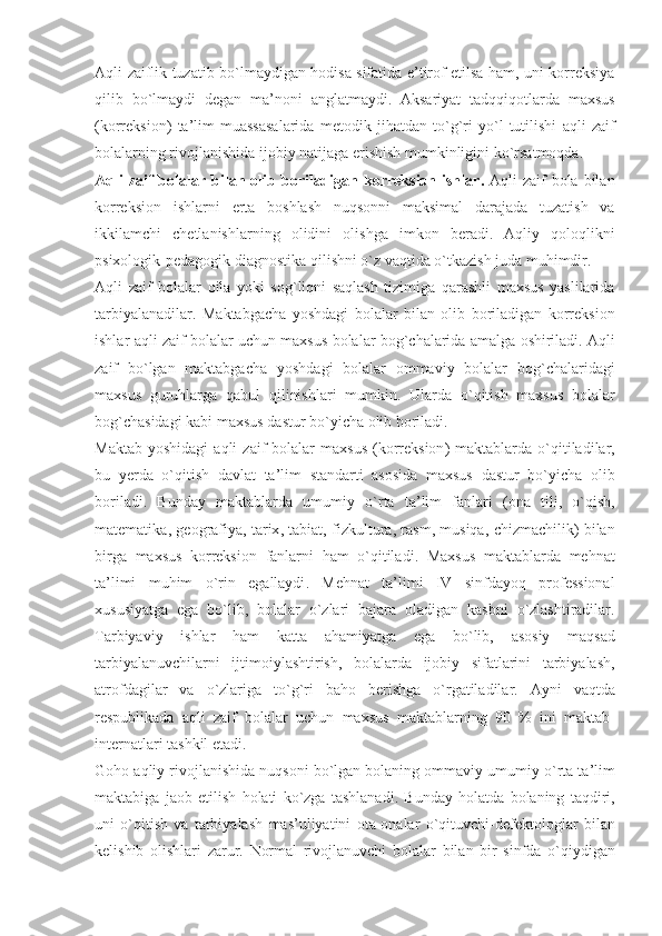 Aqli   zaiflik   tuzatib   bo ` lmaydigan   hodisa   sifatida   e ’ tirof   etilsa   ham ,   uni   korreksiya
qilib   bo ` lmaydi   degan   ma ’ noni   anglatmaydi .   Aksariyat   tadqqiqotlarda   maxsus
( korreksion )   ta ’ lim   muassasalarida   metodik   jihatdan   to ` g ` ri   yo ` l   tutilishi   aqli   zaif
bolalarning   rivojlanishida   ijobiy   natijaga   erishish   mumkinligini   ko ` rsatmoqda .
Aqli   zaif   bolalar   bilan   olib   boriladigan   korreksion   ishlar .   Aqli   zaif   bola   bilan
korreksion   ishlarni   erta   boshlash   nuqsonni   maksimal   darajada   tuzatish   va
ikkilamchi   chetlanishlarning   olidini   olishga   imkon   beradi .   Aqliy   qoloqlikni
psixologik - pedagogik   diagnostika   qilishni   o ` z   vaqtida   o ` tkazish   juda   muhimdir . 
Aqli   zaif   bolalar   oila   yoki   sog ` liqni   saqlash   tizimiga   qarashli   maxsus   yaslilarida
tarbiyalanadilar .   Maktabgacha   yoshdagi   bolalar   bilan   olib   boriladigan   korreksion
ishlar   aqli   zaif   bolalar   uchun   maxsus   bolalar   bog ` chalarida   amalga   oshiriladi .  Aqli
zaif   bo ` lgan   maktabgacha   yoshdagi   bolalar   ommaviy   bolalar   bog ` chalaridagi
maxsus   guruhlarga   qabul   qilinishlari   mumkin .   Ularda   o ` qitish   maxsus   bolalar
bog ` chasidagi   kabi   maxsus   dastur   bo ` yicha   olib   boriladi .
Maktab   yoshidagi   aqli   zaif   bolalar   maxsus   ( korreksion )   maktablarda   o ` qitiladilar ,
bu   yerda   o ` qitish   davlat   ta ’ lim   standarti   asosida   maxsus   dastur   bo ` yicha   olib
boriladi .   Bunday   maktablarda   umumiy   o ` rta   ta ’ lim   fanlari   ( ona   tili ,   o ` qish ,
matematika ,  geografiya ,  tarix ,  tabiat ,  fizkultura ,  rasm ,  musiqa ,  chizmachilik )   bilan
birga   maxsus   korreksion   fanlarni   ham   o ` qitiladi .   Maxsus   maktablarda   mehnat
ta ’ limi   muhim   o ` rin   egallaydi .   Mehnat   ta ’ limi   IV   sinfdayoq   professional
xususiyatga   ega   bo ` lib ,   bolalar   o ` zlari   bajara   oladigan   kasbni   o ` zlashtiradilar .
Tarbiyaviy   ishlar   ham   katta   ahamiyatga   ega   bo ` lib ,   asosiy   maqsad
tarbiyalanuvchilarni   ijtimoiylashtirish ,   bolalarda   ijobiy   sifatlarini   tarbiyalash ,
atrofdagilar   va   o ` zlariga   to ` g ` ri   baho   berishga   o ` rgatiladilar .   Ayni   vaqtda
respublikada   aqli   zaif   bolalar   uchun   maxsus   maktablarning   90   %   ini   maktab -
internatlari   tashkil   etadi .
Goho   aqliy   rivojlanishida   nuqsoni   bo ` lgan   bolaning   ommaviy   umumiy   o ` rta   ta ’ lim
maktabiga   jaob   etilish   holati   ko ` zga   tashlanadi .   Bunday   holatda   bolaning   taqdiri ,
uni   o ` qitish   va   tarbiyalash   mas ’ uliyatini   ota - onalar   o ` qituvchi - defektologlar   bilan
kelishib   olishlari   zarur .   Normal   rivojlanuvchi   bolalar   bilan   bir   sinfda   o ` qiydigan 