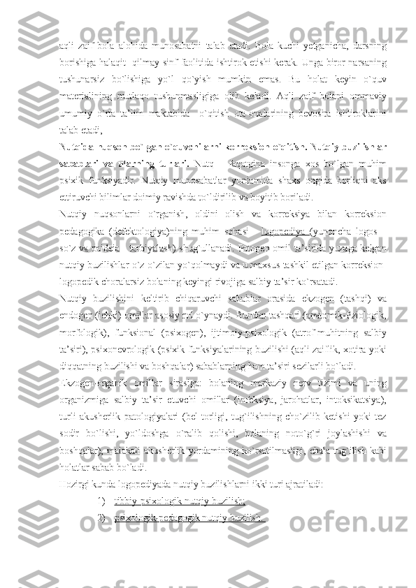 aqli   zaif   bola   alohida   munosabatni   talab   etadi .   Bola   kuchi   yetganicha ,   darsning
borishiga   halaqit     qilmay   sinf   faolitida   ishtirok   etishi   kerak .   Unga   biror   narsaning
tushunarsiz   bo ` lishiga   yo ` l   qo ` yish   mumkin   emas .   Bu   holat   keyin   o ` quv
materialining   mutlaqo   tushunmasligiga   olib   keladi .   Aqli   zaif   bolani   ommaviy
umumiy   o ` rta   ta ’ lim   maktabida     o ` qitish   ota - onalarining   bevosita   ishtiroklarini
talab   etadi , 
Nutqida   nuqson   bo ` lgan   o ` quvchilarni   korreksion   o ` qitish .   Nutqiy   buzilishlar
sabablari   va   ularning   turlari .   Nutq   –   faqatgina   insonga   xos   bo ` lgan   muhim
psixik   funksiyadir .   Nutqiy   munosabatlar   yordamida   shaxs   ongida   borliqni   aks
ettiruvchi   bilimlar   doimiy   ravishda   to ` ldirilib   va   boyitib   boriladi . 
Nutqiy   nuqsonlarni   o ` rganish ,   oldini   olish   va   korreksiya   bilan   korreksion
pedagogika   ( defektologiya ) ning   muhim   sohasi   -   logopediya        ( yunoncha   logos   –
so ` z   va   paideia   -   tarbiyalash )   shug ` ullanadi .   Patogen   omil   ta ’ sirida   yuzaga   kelgan
nutqiy   buzilishlar   o ` z - o ` zilan   yo ` qolmaydi   va   u   maxsus   tashkil   etilgan   korreksion -
logopedik   choralarsiz   bolaning   keyingi   rivojiga   salbiy   ta ’ sir   ko ` rsatadi .
Nutqiy   buzilishini   keltirib   chiqaruvchi   sabablar   orasida   ekzogen   ( tashqi )   va
endogen  ( ichki )  omillar   asosiy   rol   o ` ynaydi .  Bundan   tashqari  ( anatomik - fiziologik ,
morfologik ),   funksional   ( psixogen ),   ijtimoiy - psixologik   ( atrof - muhitning   salbiy
ta ’ siri ),   psixonevrologik   ( psixik   funksiyalarining   buzilishi   ( aqli   zaiflik ,   xotira   yoki
diqqatning   buzilishi   va   boshqalar )  sabablarning   ham   ta ’ siri   sezilarli   bo ` ladi . 
Ekzogen - organik   omillar   sirasiga :   bolaning   markaziy   nerv   tizimi   va   uning
organizmiga   salbiy   ta ’ sir   etuvchi   omillar   ( infeksiya ,   jarohatlar ,   intoksikatsiya ),
turli   akusherlik   patologiyalari   ( bel   torligi ,   tug ` ilishning   cho ` zilib   ketishi   yoki   tez
sodir   bo ` lishi ,   yo ` ldoshga   o ` ralib   qolishi ,   bolaning   noto ` g ` ri   joylashishi   va
boshqalar ),   malakali   akusherlik   yordamining   ko ` rsatilmasligi ,   chala   tug ` ilish   kabi
holatlar   sabab   bo ` ladi .
Hozirgi   kunda   logopediyada   nutqiy   buzilishlarni   ikki   turi   ajratiladi :
1) tibbiy-psixologik nutqiy buzilish;   
2) psixologik-pedagogik nutqiy buzilish.     