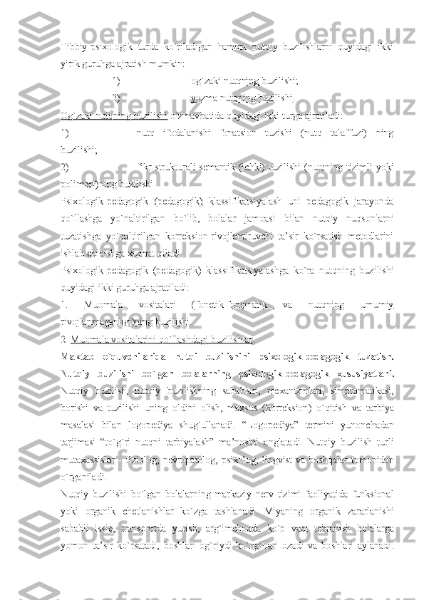 Tibbiy-psixologik   turda   ko`riladigan   hamma   nutqiy   buzilishlarni   quyidagi   ikki
yirik guruhga ajratish mumkin: 
1) og`zaki nutqning buzilishi;   
2) yozma nutqning buzilishi    .
Og`zaki nutqning buzilishi  o`z navbatida quyidagi ikki turga ajratiladi: 
1) nutq   ifodalanishi   fonatsion   tuzishi   (nutq   talaffuzi)   ning
buzilishi;
2) fikr  strukturali-semantik  (ichki)  tuzilishi  (nutqning tizimli  yoki
polimorf)ning buzilishi 
Psixologik-pedagogik   (pedagogik)   klassifikatsiyalash   uni   pedagogik   jarayonda
qo`llashga   yo`naltirilgan   bo`lib,   bolalar   jamoasi   bilan   nutqiy   nuqsonlarni
tuzatishga   yo`naltirilgan   korreksion-rivojlantiruvchi   ta’sir   ko`rsatish   metodlarini
ishlab chiqishga xizmat qiladi.
Psixologik-pedagogik   (pedagogik)   klassifikatsiyalashga   ko`ra   nutqning   buzilishi
quyidagi ikki guru h ga ajratiladi:
1.   Muomala   vositalari   (fonetik-fonematik   va   nutqning   umumiy
rivojlanmaganligi)ning buzilishi .
2 .  Muomala        vositalarini        qo    `   llashdagi        buzilishlar    .
Maktab   o ` quvchilarida   nutqi   buzilishini   psixologik - pedagogik   tuzatish .
Nutqiy   buzilishi   bo ` lgan   bolalarning   psixologik - pedagogik   xususiyatlari .
Nutqiy   buzilish ,   nutqiy   buzilishning   sabablari ,   mexanizmlari ,   simptomatikasi ,
borishi   va   tuzilishi   uning   oldini   olish ,   maxsus   ( korreksion )   o ` qitish   va   tarbiya
masalasi   bilan   logopediya         shug ` ullanadi .   “ Logopediya ”   termini   yunonchadan
tarjimasi   “ to ` g ` ri   nutqni   tarbiyalash ”   ma ’ nosini   anglatadi .   Nutqiy   buzilish   turli
mutaxassislar   -   fiziolog ,   nevropatolog ,   psixolog ,   lingvist   va   boshqalar   tomonidan
o ` rganiladi . 
Nutqiy   buzilishi   bo ` lgan   bolalarning   markaziy   nerv   tizimi   faoliyatida   funksional
yoki   organik   chetlanishlar   ko ` zga   tashlanadi .   Miyaning   organik   zararlanishi
sababli   issiq ,   transportda   yurish ,   arg ` imchoqda   ko ` p   vaqt   tebranish   bolalarga
yomon   ta ’ sir   ko ` rsatadi ,   boshlari   og ` riydi   ko ` ngillari   ozadi   va   boshlari   aylanadi . 