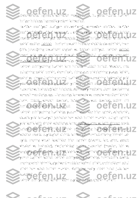 dispanserlarda   logopedik   kabinetlari   mavjud   bo ` lib ,   bu   yerda   nutqida   buzilishi
bo ` lgan   bolalarga   logopedik   yordami   ko ` rsatiladi .
Eshitish   qobiliyati   buzilgan   o`quvchilarni   korreksion   o`qitish.   Eshitish
qobiliyatining   buzilishi   sabablari,   ularni   turlarga   ajratish.   Anomal   bolalar
orasida   eshitish   qobiliyati   turli   darajada   nuqsonli   bo`lgan   bolalar   ko`pchilikni
tashkil etadilar.  Eshitish  – borliqni tovushli hodisalar shaklida aks ettirilishi, inson
(tirik   jonzod)ning   tovushlarni   anglash   va   farqlash   qobiliyati.   Eshitish   eshitish
organi   yoki   tovush   analizatori   (tovush   ta’sirini   qabul   qiluvchi   va   ajratuvchi
murakkab nerv tizimi)  yordamida amalga oshiriladi.
Eshitish   qobiliyatining   buzilishi   ko`p   hollarda   muddatli   bo`ladi.   Masalan,   o`rta
qulog`ning   tashkil   topishi,   shamollash,   oltingugurt   to`siqlarining   yuzaga   kelishi,
tashqi   va   o`rta   qulog`ining   anomal   tuzilishi   (quloq   suprasining   bo`lmasligi   yoki
yetarlicha   rivojlanmaganligi,   eshitish   yo`llarining   bitib   qolishi,   quloq   pardasidagi
nuqsonlar va boshqalar) kabi holatlarda. Zamonaviy meditsina ularni davolashning
samarali metodlariga ega. Ular qatoriga konservativ va operativ metodlarni kiritish
lozim.   Odatda   samarali   davolash,   ba’zan   uzoq   vaqt   davolash   tadbiri   olib
borilganda eshitish qobiliyati tiklanadi.
Eshitish   qobiliyatining   buzilishiga   yuqumli   kasalliklar   bilan   og`rish,   zaharlanish,
akustik   yoki   kontuziyali   jarohatlar   ham   sabab   bo`lishi   mumkin.   qulog`i   og`irlik
yoki karlik kelib chiqish sabablariga ko`ra:   nasliy, tug`ma va kelib chiqqan   tarzda
turlarga   ajratiladi.   Yoshlikda   eshitish   qobiliyatining   buzilishiga   olib   keluvchi
sabablar   orasida   quyidagilari   alohida   ko`rsatiladi:   homiladorlikning   birinchi   uch
oyida   onaning   virusli   kasalliklar   bilan   og`rishi   (qizamiq,   kor,   gripp,   gepatit
viruslari   va   boshqalar),   rivojlanishdagi   tug`ma   nuqsonlari   (masalan,   labi   va
tanglayidagi yoriq), chala tug`ilish, kichik vaznli tug`ilishi (1500 dan kam) hamda
yomon   tug`ilishi   kabilar.   Eshitish   qobiliyatining   buzilishiga   homiladorlik   davrida
onaning spirtli ichimlik, giyohvand moddalar iste’mol qilishi, antibiotiklarni qabul
qilishi   ham   sabab   bo`lishi   mumkin.   Karlikning   nasliy   o`tishi   holati   juda   kam
kuzatiladi.
Eshitish qobiliyatidagi kamchiliklarni quyidagi turlarga ajratish mumkin:  