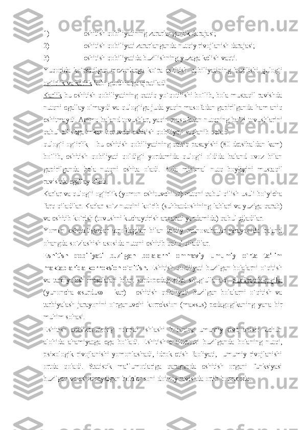 1) eshitish qobiliyatining zararlanganlik darajasi; 
2) eshitish qobiliyati zararlanganda nutqiy rivojlanish darajasi; 
3) eshitish qobiliyatida buzilishning yuzaga kelish vaqti. 
Yuqorida   ko`rsatilgan   mezonlarga   ko`ra   eshitish   qobiliyatining   buzilishi   qulog`i
og`irlik va karlik  kabi guru h larga ajratiladi.
Karlik   bu eshitish qobiliyatining qattiq yo`qotilishi bo`lib, bola mustaqil  ravishda
nutqni egallay olmaydi va qulog`iga juda yaqin masofadan gapirilganda   h am aniq
eshitmaydi. Ammo baland tovushlar, yaqin masofadan nutqning ba’zi tovushlarini
qabul qilishga imkon beruvchi eshitish qobiliyati saqlanib qoladi.
qulog`i og`irlik   – bu eshitish qobiliyatining qattiq pasayishi  (80 detsibaldan kam)
bo`lib,   eshitish   qobiliyati   qoldig`i   yordamida   qulog`i   oldida   baland   ovoz   bilan
gapirilganda   bola   nutqni   eshita   oladi.   Bola   minimal   nutq   boyligini   mustaqil
ravishda egallay oladi.
Karlar va qulog`i og`irlik (yomon eshituvchilar) nutqni qabul qilish usuli bo`yicha
farq qiladilar. Karlar so`z nutqini ko`rib (su h batdoshining lablari va yuziga qarab)
va eshitib ko`rish (tovushni kuchaytirish apparati yordamida) qabul qiladilar. 
Yomon   eshitadiganlar   atrofdagilar   bilan   tabiiy   munosabatlar   jarayonida   baland
o h angda so`zlashish asosida nutqni eshitib qabul qiladilar. 
Eshitish   qobiliyati   buzilgan   bolalarni   ommaviy   umumiy   o`rta   ta’lim
maktablarida korreksion o`qitish.   Eshitish qobiliyati buzilgan bolalarni o`qitish
va   tarbiyalash   masalalari   bilan   surdopedagogika   shug`ullanadi.   Surdopedagogika
(yunoncha   «surdus»   –   kar)   -   eshitish   qobiliyati   buzilgan   bolalarni   o`qitish   va
tarbiyalash   jarayonini   o`rganuvchi   korreksion   (maxsus)   pedagogikaning   yana   bir
mu h im so h asi. 
Eshitish   analizatorining   normal   ishlashi   bolaning   umumiy   rivojlanishi   uchun
alohida   ahamiyatga   ega   bo`ladi.   Eshitish   analizatori   buzilganda   bolaning   nutqi,
psixologik   rivojlanishi   yomonlashadi,   idrok   etish   faoliyati,     umumiy   rivojlanishi
ortda   qoladi.   Statistik   ma’lumotlariga   qaraganda   eshitish   organi   funksiyasi
buzilgan va eshitmaydigan bolalar soni doimiy ravishda ortib bormoqda. 