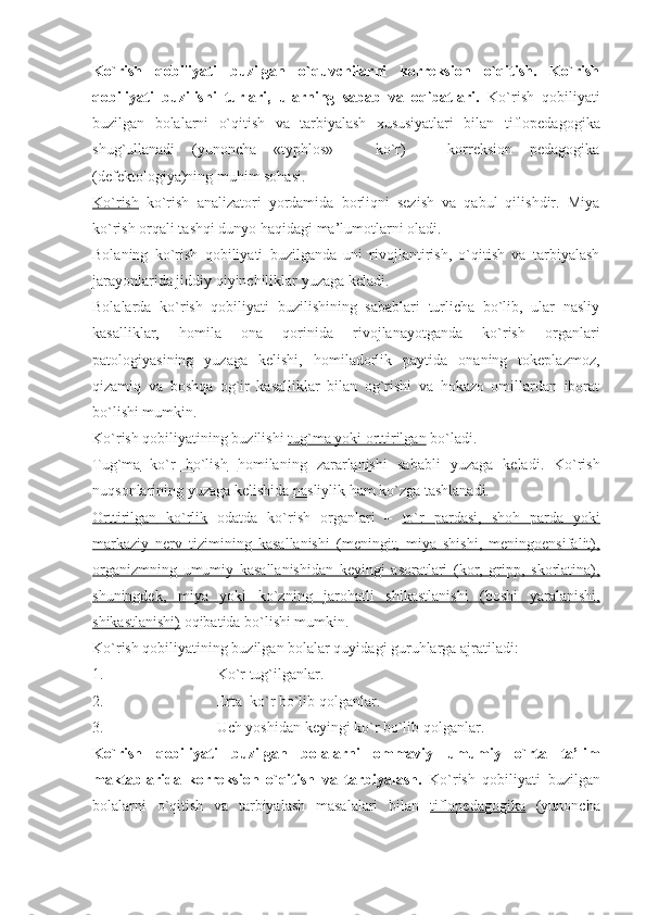 Ko`rish   qobiliyati   buzilgan   o`quvchilarni   korreksion   o`qitish.   Ko`rish
qobiliyati   buzilishi   turlari,   ularning   sabab   va   oqibatlari.   Ko`rish   qobiliyati
buzilgan   bolalarni   o`qitish   va   tarbiyalash   xususiyatlari   bilan   tiflopedagogika
shug`ullanadi   (yunoncha   «typhlos»   –   ko`r)   –   korreksion   pedagogika
(defektologiya)ning muhim sohasi. 
Ko`rish   ko`rish   analizatori   yordamida   borliqni   sezish   va   qabul   qilishdir.   Miya
ko`rish orqali tashqi dunyo haqidagi ma’lumotlarni oladi.
Bolaning   ko`rish   qobiliyati   buzilganda   uni   rivojlantirish,   o`qitish   va   tarbiyalash
jarayonlarida jiddiy qiyinchiliklar yuzaga keladi.
Bolalarda   ko`rish   qobiliyati   buzilishining   sabablari   turlicha   bo`lib,   ular   nasliy
kasalliklar,   homila   ona   qorinida   rivojlanayotganda   ko`rish   organlari
patologiyasining   yuzaga   kelishi,   homiladorlik   paytida   onaning   tokeplazmoz,
qizamiq   va   boshqa   og`ir   kasalliklar   bilan   og`rishi   va   hokazo   omillardan   iborat
bo`lishi mumkin. 
Ko`rish qobiliyatining buzilishi  tug`ma yoki orttirilgan   bo`ladi. 
Tug`ma      ko`r   bo`lish      homilaning   zararlanishi   sababli   yuzaga   keladi.   Ko`rish
nuqsonlarining yuzaga kelishida  nasliylik  ham ko`zga tashlanadi.
Orttirilgan      ko`rlik      odatda   ko`rish   organlari   –   to`r   pardasi,   shoh   parda   yoki
markaziy   nerv   tizimining   kasallanishi   (meningit,   miya   shishi,   meningoensifalit),
organizmning   umumiy   kasallanishidan   keyingi   asoratlari   (kor,   gripp,   skorlatina),
shuningdek,   miya   yoki   ko`zning   jarohatli   shikastlanishi   (boshi   yaralanishi,
shikastlanishi)  oqibatida bo`lishi mumkin. 
Ko`rish qobiliyatining buzilgan bolalar quyidagi guruhlarga ajratiladi:
1. Ko`r tug`ilganlar.
2. Erta  ko`r bo`lib qolganlar.
3. Uch yoshidan keyingi ko`r bo`lib qolganlar. 
Ko`rish   qobiliyati   buzilgan   bolalarni   ommaviy   umumiy   o`rta   ta’lim
maktablarida   korreksion   o`qitish   va   tarbiyalash.   Ko`rish   qobiliyati   buzilgan
bolalarni   o`qitish   va   tarbiyalash   masalalari   bilan   tiflopedagogika   (yunoncha 