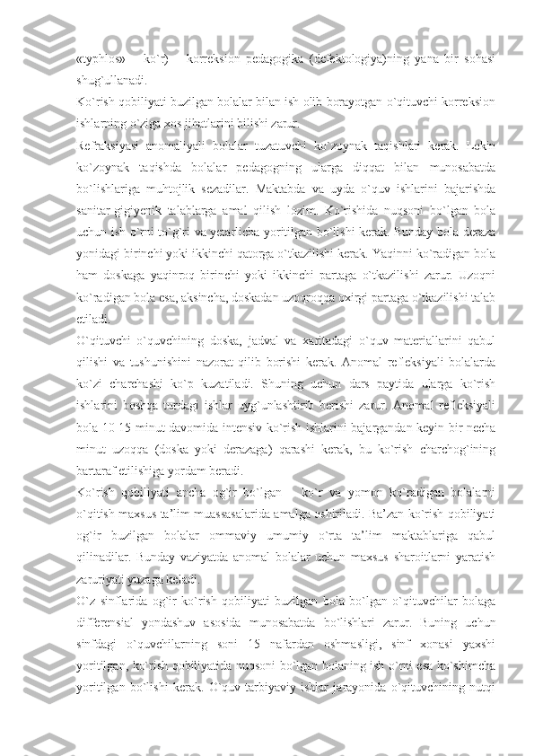 «typhlos»   –   ko`r)   –   korreksion   pedagogika   (defektologiya)ning   yana   bir   sohasi
shug`ullanadi.
Ko`rish qobiliyati buzilgan bolalar bilan ish olib borayotgan o`qituvchi korreksion
ishlarning o`ziga xos jihatlarini bilishi zarur. 
Refraksiyasi   anomaliyali   bolalar   tuzatuvchi   ko`zoynak   taqishlari   kerak.   Lekin
ko`zoynak   taqishda   bolalar   pedagogning   ularga   diqqat   bilan   munosabatda
bo`lishlariga   muhtojlik   sezadilar.   Maktabda   va   uyda   o`quv   ishlarini   bajarishda
sanitar-gigiyenik   talablarga   amal   qilish   lozim.   Ko`rishida   nuqsoni   bo`lgan   bola
uchun ish o`rni to`g`ri va yetarlicha yoritilgan bo`lishi kerak. Bunday bola deraza
yonidagi birinchi yoki ikkinchi qatorga o`tkazilishi kerak. Yaqinni ko`radigan bola
ham   doskaga   yaqinroq   birinchi   yoki   ikkinchi   partaga   o`tkazilishi   zarur.   Uzoqni
ko`radigan bola esa, aksincha, doskadan uzoqroqqa oxirgi partaga o`tkazilishi talab
etiladi. 
O`qituvchi   o`quvchining   doska,   jadval   va   xaritadagi   o`quv   materiallarini   qabul
qilishi   va   tushunishini   nazorat   qilib   borishi   kerak.   Anomal   refleksiyali   bolalarda
ko`zi   charchashi   ko`p   kuzatiladi.   Shuning   uchun   dars   paytida   ularga   ko`rish
ishlarini   boshqa   turdagi   ishlar   uyg`unlashtirib   berishi   zarur.   Anomal   refleksiyali
bola 10-15 minut davomida intensiv ko`rish ishlarini bajargandan keyin bir necha
minut   uzoqqa   (doska   yoki   derazaga)   qarashi   kerak,   bu   ko`rish   charchog`ining
bartaraf etilishiga yordam beradi.
Ko`rish   qobiliyati   ancha   og`ir   bo`lgan   –   ko`r   va   yomon   ko`radigan   bolalarni
o`qitish maxsus ta’lim muassasalarida amalga oshiriladi. Ba’zan ko`rish qobiliyati
og`ir   buzilgan   bolalar   ommaviy   umumiy   o`rta   ta’lim   maktablariga   qabul
qilinadilar.   Bunday   vaziyatda   anomal   bolalar   uchun   maxsus   sharoitlarni   yaratish
zaruriyati yuzaga keladi. 
O`z   sinflarida   og`ir   ko`rish   qobiliyati   buzilgan   bola   bo`lgan   o`qituvchilar   bolaga
differensial   yondashuv   asosida   munosabatda   bo`lishlari   zarur.   Buning   uchun
sinfdagi   o`quvchilarning   soni   15   nafardan   oshmasligi,   sinf   xonasi   yaxshi
yoritilgan, ko`rish qobiliyatida nuqsoni bo`lgan bolaning ish o`rni esa ko`shimcha
yoritilgan   bo`lishi   kerak.   O`quv-tarbiyaviy   ishlar   jarayonida   o`qituvchining   nutqi 