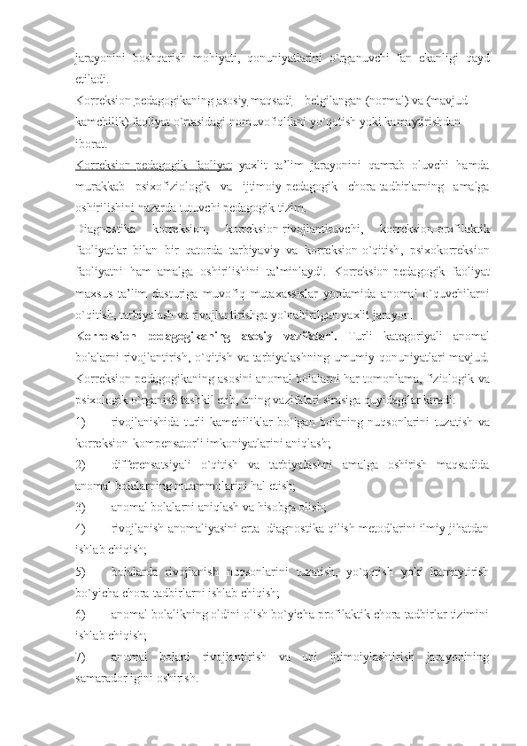 jarayonini   boshqarish   mohiyati ,   qonuniyatlarini   o ` rganuvchi   fan   ekanligi   qayd
etiladi .
Korreksion        pedagogikaning        asosiy        maqsadi     –  belgilangan  ( normal )  va  ( mavjud  
kamchilik )  faoliyat   o ` rtasidagi   nomuvofiqlikni   yo ` qotish   yoki   kamaytirishdan  
iborat . 
Korreksion    -   pedagogik         faoliyat      yaxlit   ta ’ lim   jarayonini   qamrab   oluvchi   hamda
murakkab   psixofiziologik   va   ijtimoiy - pedagogik   chora - tadbirlarning   amalga
oshirilishini   nazarda   tutuvchi   pedagogik   tizim .
Diagnostika   korreksion ,   korreksion - rivojlantiruvchi ,   korreksion - profilaktik
faoliyatlar   bilan   bir   qatorda   tarbiyaviy   va   korreksion - o ` qitish ,   psixokorreksion
faoliyatni   ham   amalga   oshirilishini   ta ’ minlaydi .   Korreksion - pedagogik   faoliyat
maxsus   ta ’ lim   dasturiga   muvofiq   mutaxassislar   yordamida   anomal   o ` quvchilarni
o ` qitish ,  tarbiyalash   va   rivojlantirishga   yo ` naltirilgan   yaxlit   jarayon . 
Korreksion   pedagogikaning   asosiy   vazifalari .   Turli   kategoriyali   anomal
bolalarni   rivojlantirish ,   o ` qitish   va   tarbiyalashning   umumiy   qonuniyatlari   mavjud .
Korreksion   pedagogikaning   asosi ni   anomal   bolalarni   har   tomonlama ,  fiziologik   va
psixologik   o ` rganish   tashkil   etib ,  uning   vazifalari   sirasiga   quyidagilar   kiradi : 
1) rivojlanishida   turli   kamchiliklar   bo ` lgan   bolaning   nuqsonlarini   tuzatish   va
korreksion - kompensatorli   imkoniyatlarini   aniqlash ;
2) differensatsiyali   o ` qitish   va   tarbiyalashni   amalga   oshirish   maqsadida
anomal   bolalarning   muammolarini   hal   etish ;
3) anomal bolalarni aniqlash va  h isobga olish;
4) rivojlanish anomaliyasini erta  diagnostika qilish metodlarini ilmiy jihatdan
ishlab chiqish;
5) bolalarda   rivojlanish   nuqsonlarini   tuzatish,   yo`qotish   yoki   kamaytirish
bo`yicha chora-tadbirlarni ishlab chiqish;
6) anomal bolalikning oldini olish bo`yicha profilaktik chora-tadbirlar tizimini
ishlab chiqish;
7) anomal   bolani   rivojlantirish   va   uni   ijtimoiylashtirish   jarayonining
samaradorligini oshirish. 