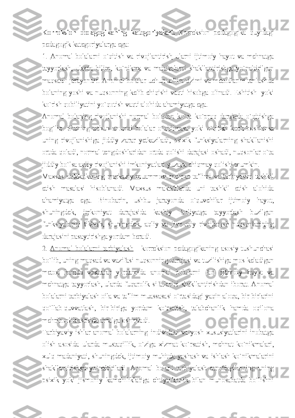 Korreksion   pedagogikaning   kategoriyalari.   Korreksion   pedagogika   quyidagi
pedagogik kategoriyalarga ega:
1.   Anomal   bolalarni   o`qitish   va   rivojlantirish   ularni   ijtimoiy   hayot   va   mehnatga
tayyorlash,   ularda   bilim,   ko`nikma   va   malakalarni   shakllantirishga   yo`naltirilgan
maqsadli jarayondir. Anomal bolalar uchun ta’lim tizimi va metodlarini tanlashda
bolaning yoshi  va nuqsonning kelib chiqishi  vaqti  hisobga olinadi. Eshitish   yoki
ko`rish qobiliyatini yo`qotish vaqti alohida ahamiyatga ega. 
Anomal   bolaning   rivojlanishi   normal   boladan   ko`ra   ko`proq   darajada   o`qitishga
bog`liq.   Shuning   uchun   anomal   bolalar   o`qitilmasa   yoki   o`qitish   kech   boshlansa
uning   rivojlanishiga   jiddiy   zarar   yetkaziladi,   psixik   funksiyalarning   shakllanishi
ortda qoladi, normal  tengdoshlaridan ortda qolishi  darajasi  oshadi, nuqsonlar  o`ta
jiddiy bo`lsa aqliy rivojlanishi imkoniyatlari yuzaga chiqmay qolishi mumkin.
Maxsus   didaktikaning   markaziy   muammosi   mehnat   ta’limi   va   tarbiyasini   tashkil
etish   masalasi   hisoblanadi.   Maxsus   maktablarda   uni   tashkil   etish   alohida
ahamiyatga   ega.   Binobarin,   ushbu   jarayonda   o`quvchilar   ijtimoiy   hayot,
shuningdek,   imkoniyat   darajasida   kasbiy   faoliyatga   tayyorlash   buzilgan
funksiyalarini   tiklash,   shuningdek,   aqliy   va   jismoniy   rivojlanish   nuqsonlarining
darajasini pasaytirishga yordam beradi. 
2.   Anomal   bolalarni   tarbiyalash   -   korreksion   pedagogikaning   asosiy   tushunchasi
bo`lib, uning maqsad va vazifasi nuqsonning darajasi va tuzilishiga mos keladigan
metod   hamda   vositalar   yordamida   anomal   bolalarni   faol   ijtimoiy   hayot   va
mehnatga  tayyorlash,  ularda  fuqarolik sifatlarini  shakllantirishdan   iborat.  Anomal
bolalarni tarbiyalash oila va ta’lim muassasasi o`rtasidagi yaqin aloqa, bir-birlarini
qo`llab-quvvatlash,   bir-biriga   yordam   ko`rsatish,   talabchanlik   hamda   oqilona
mehribonlik asosida amalga oshiriladi.
Tarbiyaviy   ishlar   anomal   bolalarning   individual   va   yosh   xususiyatlarini   inobatga
olish   asosida   ularda   mustaqillik,   o`ziga   xizmat   ko`rsatish,   mehnat   ko`nikmalari,
xulq madaniyati, shuningdek, ijtimoiy muhitda yashash  va ishlash  ko`nikmalarini
shakllantirishga   yo`naltiriladi.   Anomal   bolani   tarbiyalash   atrofdagilarning   uning
psixik   yoki   jismoniy   kamchiliklariga   ehtiyotkorlik   bilan   munosabatda   bo`lishni 