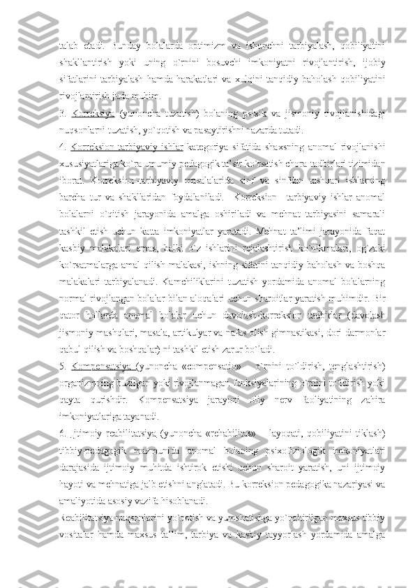 talab   etadi.   Bunday   bolalarda   optimizm   va   ishonchni   tarbiyalash,   qobiliyatini
shakllantirish   yoki   uning   o`rnini   bosuvchi   imkoniyatni   rivojlantirish,   ijobiy
sifatlarini   tarbiyalash   hamda   harakatlari   va   xulqini   tanqidiy   baholash   qobiliyatini
rivojlantirish juda muhim. 
3.   Korreksiya   (yunoncha   tuzatish)   bolaning   psixik   va   jismoniy   rivojlanishidagi
nuqsonlarni tuzatish, yo`qotish va pasaytirishni nazarda tutadi.
4.   Korreksion-tarbiyaviy   ishlar   kategoriya   sifatida   shaxsning   anomal   rivojlanishi
xususiyatlariga ko`ra umumiy pedagogik ta’sir ko`rsatish chora-tadbirlari tizimidan
iborat.   Korreksion–tarbiyaviy   masalalarida   sinf   va   sinfdan   tashqari   ishlarning
barcha   tur   va   shakllaridan   foydalaniladi.     Korreksion   –tarbiyaviy   ishlar   anomal
bolalarni   o`qitish   jarayonida   amalga   oshiriladi   va   mehnat   tarbiyasini   samarali
tashkil   etish   uchun   katta   imkoniyatlar   yaratadi.   Mehnat   ta’limi   jarayonida   faqat
kasbiy   malakalari   emas,   balki   o`z   ishlarini   rejalashtirish   ko`nikmalari,   og`zaki
ko`rsatmalarga amal  qilish malakasi, ishning sifatini tanqidiy baholash va boshqa
malakalari   tarbiyalanadi.   Kamchiliklarini   tuzatish   yordamida   anomal   bolalarning
normal rivojlangan bolalar bilan aloqalari uchun sharoitlar yaratish muhimdir. Bir
qator   hollarda   anomal   bolalar   uchun   davolash-korreksion   tadbirlar   (davolash
jismoniy mashqlari, masala, artikulyar va nafas olish gimnastikasi, dori-darmonlar
qabul qilish va boshqalar) ni tashkil etish zarur bo`ladi.
5.   Kompensatsiya        (yunoncha   «compensatio»   –   o`rnini   to`ldirish,   tenglashtirish)
organizmning buzilgan yoki rivojlanmagan funksiyalarining o`rnini to`ldirish yoki
qayta   qurishdir.   Kompensatsiya   jarayoni   oliy   nerv   faoliyatining   zahira
imkoniyatlariga tayanadi. 
6.   Ijtimoiy   reabilitatsiya   (yunoncha   «rehabilitas»   –   layoqati,   qobiliyatini   tiklash)
tibbiy-pedagogik   mazmunida   anomal   bolaning   psixofiziologik   imkoniyatlari
darajasida   ijtimoiy   muhitda   ishtirok   etishi   uchun   sharoit   yaratish,   uni   ijtimoiy
hayoti va mehnatiga jalb etishni anglatadi. Bu korreksion pedagogika nazariyasi va
amaliyotida asosiy vazifa hisoblanadi.
Reabilitatsiya nuqsonlarini yo`qotish va yumshatishga yo`naltirilgan maxsus tibbiy
vositalar   hamda   maxsus   ta’lim,   tarbiya   va   kasbiy   tayyorlash   yordamida   amalga 