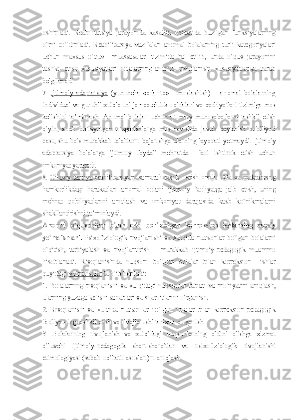 oshiriladi.   Reabilitatsiya   jarayonida   kasallik   oqibatida   buzilgan   funksiyalarning
o`rni   to`ldiriladi.   Reabilitatsiya   vazifalari   anomal   bolalarning   turli   kategoriyalari
uchun   maxsus   o`quv     muassasalari   tizimida   hal   etilib,   unda   o`quv   jarayonini
tashkil   etish   xususiyatlari   bolalarning   anomal   rivojlanishi   xususiyatlariga   qarab
belgilanadi.
7.   Ijtimoiy   adaptatsiya   (yunoncha   «adapto»   -   moslashish)   –   anomal   bolalarning
individual va guruhli xulqlarini jamoatchilik qoidalari va qadriyatlari tizimiga mos
kelishini   ta’minlash.   Anomal   bolalar   uchun   ijtimoiy   munosabatlarni   tashkil   etish
qiyin,   sodir   bo`layotgan   o`zgarishlarga   mos   ravishda   javob   qaytarish   qobiliyati
past, shu bois murakkab talablarni bajarishga ularning layoqati yetmaydi. Ijtimoiy
adaptatsiya   bolalarga   ijtimoiy   foydali   mehnatda     faol   ishtirok   etish   uchun
imkoniyat yaratadi. 
8.   Oilaviy        tarbiya      reabilitatsiyani   samarali   tashkil   etish   omili .   Oila   va   maktabning
hamkorlikdagi   harakatlari   anomal   bolani   ijtimoiy   faoliyatga   jalb   etish ,   uning
mehnat   qobiliyatlarini   aniqlash   va   imkoniyat   darajasida   kasb   ko ` nikmalarni
shakllantirishni   ta ’ minlaydi .
Anomal   o`quvchilar   bilan   olib   boriladigan   korreksion   ishlarning   asosiy
yo`nalishlari.   Psixofiziologik   rivojlanishi   va   xulqida   nuqsonlar   bo`lgan   bolalarni
o`qitish,   tarbiyalash   va   rivojlantirish   –   murakkab   ijtimoiy-pedagogik   muammo
hisoblanadi.   Rivojlanishida   nuqsoni   bo`lgan   bolalar   bilan   korreksion     ishlar
quyidagi  yo`nalishlar da  olib boriladi:
1.   Bolalarning   rivojlanishi   va   xulqidagi   nuqsonlar   tabiati   va   mohiyatini   aniqlash,
ularning yuzaga kelishi sabablari va sharoitlarini o`rganish.
2.   Rivojlanishi   va   xulqida   nuqsonlar   bo`lgan   bolalar   bilan   korreksion-pedagogik
faoliyatning tashkil etish va rivojlanishi tarixini o`rganish.
3.   Bolalarning   rivojlanish   va   xulqidagi   nuqsonlarning   oldini   olishga   xizmat
qiluvchi   ijtimoiy-pedagogik   shart-sharoitlar   va   psixofiziologik   rivojlanishi
etimologiyasi (sabab-oqibatli asoslari)ni aniqlash. 