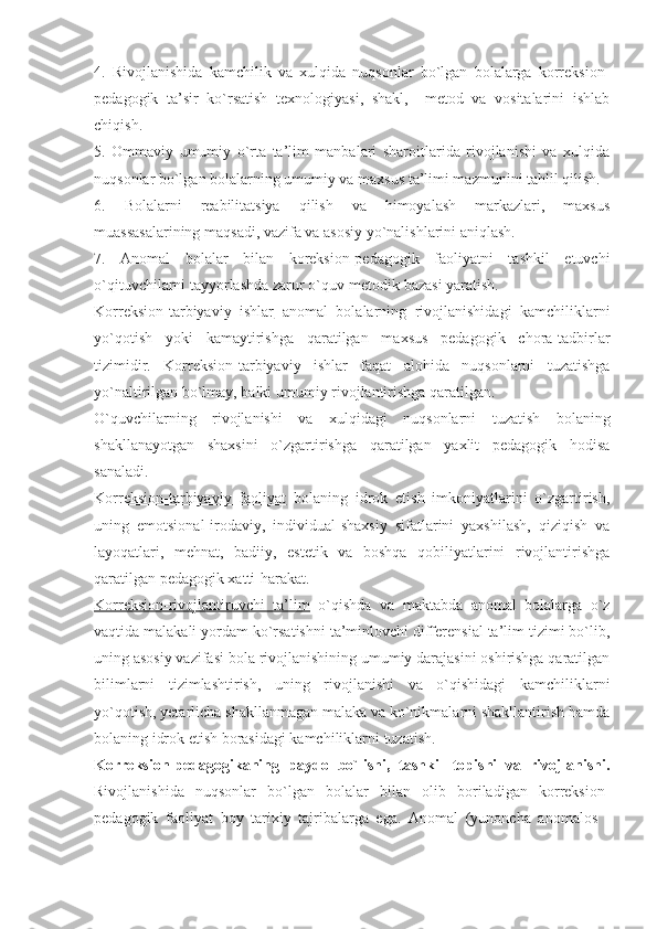 4.   Rivojlanishida   kamchilik   va   xulqida   nuqsonlar   bo`lgan   bolalarga   korreksion-
pedagogik   ta’sir   ko`rsatish   texnologiyasi,   shakl,     metod   va   vositalarini   ishlab
chiqish.
5.   Ommaviy   umumiy   o`rta   ta’lim   manbalari   sharoitlarida   rivojlanishi   va   xulqida
nuqsonlar bo`lgan bolalarning umumiy va maxsus ta’limi mazmunini tahlil qilish.
6.   Bolalarni   reabilitatsiya   qilish   va   himoyalash   markazlari,   maxsus
muassasalarining maqsadi, vazifa va asosiy yo`nalishlarini aniqlash.
7.   Anomal   bolalar   bilan   koreksion-pedagogik   faoliyatni   tashkil   etuvchi
o`qituvchilarni tayyorlashda zarur o`quv-metodik bazasi yaratish.
Korreksion-tarbiyaviy   ishlar   anomal   bolalarning   rivojlanishidagi   kamchiliklarni
yo`qotish   yoki   kamaytirishga   qaratilgan   maxsus   pedagogik   chora-tadbirlar
tizimidir.   Korreksion-tarbiyaviy   ishlar   faqat   alohida   nuqsonlarni   tuzatishga
yo`naltirilgan bo`lmay, balki umumiy rivojlantirishga qaratilgan.  
O`quvchilarning   rivojlanishi   va   xulqidagi   nuqsonlarni   tuzatish   bolaning
shakllanayotgan   shaxsini   o`zgartirishga   qaratilgan   yaxlit   pedagogik   hodisa
sanaladi. 
Korreksion-tarbiyaviy   faoliyat   bolaning   idrok   etish   imkoniyatlarini   o`zgartirish,
uning   emotsional-irodaviy,   individual-shaxsiy   sifatlarini   yaxshilash,   qiziqish   va
layoqatlari,   mehnat,   badiiy,   estetik   va   boshqa   qobiliyatlarini   rivojlantirishga
qaratilgan pedagogik xatti-harakat.
Korreksion-rivojlantiruvchi   ta’lim   o`qishda   va   maktabda   anomal   bolalarga   o`z
vaqtida malakali yordam ko`rsatishni ta’minlovchi differensial ta’lim tizimi bo`lib,
uning asosiy vazifasi  bola rivojlanishining umumiy darajasini oshirishga qaratilgan
bilimlarni   tizimlashtirish,   uning   rivojlanishi   va   o`qishidagi   kamchiliklarni
yo`qotish, yetarlicha shakllanmagan malaka va ko`nikmalarni shakllantirish hamda
bolaning idrok etish borasidagi kamchiliklarni tuzatish. 
Korreksion-pedagogikaning   paydo   bo`lishi,   tashkil   topishi   va   rivojlanishi.
Rivojlanishida   nuqsonlar   bo`lgan   bolalar   bilan   olib   boriladigan   korreksion-
pedagogik   faoliyat   boy   tarixiy   tajribalarga   ega.   Anomal   (yunoncha   anomalos   - 