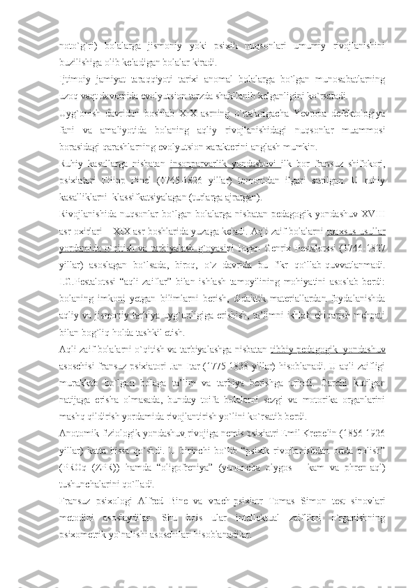 noto`g`ri)   bolalarga   jismoniy   yoki   psixik   nuqsonlari   umumiy   rivojlanishini
buzilishiga olib keladigan bolalar kiradi. 
Ijtimoiy   jamiyat   taraqqiyoti   tarixi   anomal   bolalarga   bo`lgan   munosabatlarning
uzoq vaqt davomida evolyutsion tarzda shakllanib kelganligini ko`rsatadi. 
Uyg`onish   davridan   boshlab   XIX   asrning   o`rtalarigacha   Yevropa   defektologiya
fani   va   amaliyotida   bolaning   aqliy   rivojlanishidagi   nuqsonlar   muammosi
borasidagi qarashlarning evolyutsion xarakterini anglash mumkin. 
Ruhiy   kasallarga   nisbatan   insonparvarlik   yondashuvi   ilk   bor   fransuz   shifokori,
psixiatori   Filipp   Pinel   (1745-1826   yillar)   tomonidan   ilgari   surilgan.   U   ruhiy
kasalliklarni  klassifkatsiyalagan (turlarga ajratgan). 
Rivojlanishida   nuqsonlar   bo`lgan   bolalarga   nisbatan   pedagogik   yondashuv   XVIII
asr oxirlari – XIX asr boshlarida yuzaga keladi. Aqli zaif bolalarni   maxsus usullar
yordamida   o`qitish   va   tarbiyalash   g`oyasi ni   Iogan   Genrix   Pestalotssi   (1746-1827
yillar)   asoslagan   bo`lsada,   biroq,   o`z   davrida   bu   fikr   qo`llab-quvvatlanmadi.
I.G.Pestalotssi   “aqli   zaiflar”   bilan   ishlash   tamoyilining   mohiyatini   asoslab   berdi:
bolaning   imkoni   yetgan   bilimlarni   berish,   didaktik   materiallardan   foydalanishda
aqliy  va   jismoniy   tarbiya   uyg`unligiga   erishish,   ta’limni   ishlab   chiqarish   mehnati
bilan bog`liq holda tashkil etish.
Aqli zaif bolalarni o`qitish va tarbiyalashga nisbatan   tibbiy-pedagogik  yondashuv
asoschisi  fransuz psixiatori Jan Itar (1775-1838 yillar) hisoblanadi. U aqli zaifligi
murakkab   bo`lgan   bolaga   ta’lim   va   tarbiya   berishga   urindi.   Garchi   kutilgan
natijaga   erisha   olmasada,   bunday   toifa   bolalarni   sezgi   va   motorika   organlarini
mashq qildirish yordamida rivojlantirish yo`lini ko`rsatib berdi.
Anotomik-fiziologik yondashuv  rivojiga nemis psixiatri Emil Krepelin (1856-1926
yillar)   katta   hissa   qo`shdi.   U   birinchi   bo`lib   “psixik   rivojlanishdan   ortda   qolish”
(PROq   (ZPR))   hamda   “oligofreniya”   (yunoncha   olygos   –   kam   va   phren-aql)
tushunchalarini qo`lladi. 
Fransuz   psixologi   Alfred   Bine   va   vrach-psixiatr   Tomas   Simon   test   sinovlari
metodini   asoslaydilar.   Shu   bois   ular   intellektual   zaiflikni   o`rganishning
psixometrik yo`nalishi asoschilari hisoblanadilar. 