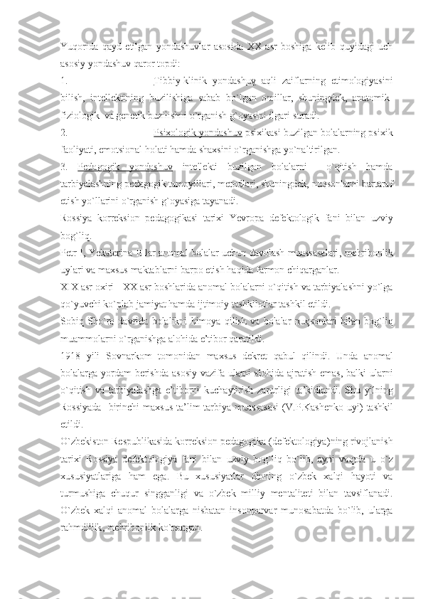 Yuqorida   qayd   etilgan   yondashuvlar   asosida   XX   asr   boshiga   kelib   quyidagi   uch
asosiy yondashuv qaror topdi: 
1. Tibbiy-klinik   yondashuv      aqli   zaiflarning   etimologiyasini
bilish,   intellektining   buzilishiga   sabab   bo`lgan   omillar,   shuningdek,   anatomik-
fiziologik  va genetik buzilishni o`rganish g`oyasini ilgari suradi.
2. Psixologik yondashuv     psixikasi buzilgan bolalarning psixik
faoliyati, emotsional holati hamda shaxsini o`rganishga yo`naltirilgan.
3.   Pedagogik   yondashuv   intellekti   buzilgan   bolalarni     o`qitish   hamda
tarbiyalashning pedagogik tamoyillari, metodlari, shuningdek, nuqsonlarni bartaraf
etish yo`llarini o`rganish g`oyasiga tayanadi.
Rossiya   korreksion   pedagogikasi   tarixi   Yevropa   defektologik   fani   bilan   uzviy
bog ` liq . 
Petr   I ,   Yekaterina   II   lar   anomal   bolalar   uchun   davolash   muassasalari ,   mehribonlik
uylari   va   maxsus   maktablarni   barpo   etish   haqida   farmon   chiqarganlar .
XIX   asr   oxiri  -  XX   asr   boshlarida   anomal   bolalarni   o ` qitish   va   tarbiyalashni   yo ` lga
qo ` yuvchi   ko ` plab   jamiyat   hamda   ijtimoiy   tashkilotlar   tashkil   etildi . 
Sobiq   Sho ` ro   davrida   bolalikni   himoya   qilish   va   bolalar   nuqsonlari   bilan   bog ` liq
muammolarni   o ` rganishga   alohida   e ’ tibor   qaratildi . 
1918   yili   Sovnarkom   tomonidan   maxsus   dekret   qabul   qilindi .   Unda   anomal
bolalarga   yordam   berishda   asosiy   vazifa   ularni   alohida   ajratish   emas ,   balki   ularni
o ` qitish   va   tarbiyalashga   e ’ tiborni   kuchaytirish   zarurligi   ta ’ kidlandi .   Shu   yilning
Rossiyada     birinchi   maxsus   ta ’ lim - tarbiya   muassasasi   ( V . P . Kashenko   uyi )   tashkil
etildi . 
O ` zbekiston   Respublikasida   korreksion   pedagogika  ( defektologiya ) ning   rivojlanish
tarixi   Rossiya   defektologiya   fani   bilan   uzviy   bog ` liq   bo ` lib ,   ayni   vaqtda   u   o ` z
xususiyatlariga   ham   ega .   Bu   xususiyatlar   dinning   o ` zbek   xalqi   hayoti   va
turmushiga   chuqur   singganligi   va   o ` zbek   milliy   mentaliteti   bilan   tavsiflanadi .
O ` zbek   xalqi   anomal   bolalarga   nisbatan   insonparvar   munosabatda   bo ` lib ,   ularga
rahmdillik ,  mehribonlik   ko ` rsatgan .  