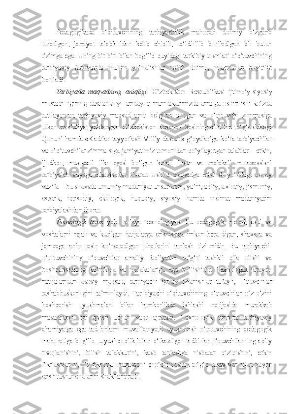 Pedagogikada   o‘qituvchining   tarbiyachilik   mahorati   doimiy   o‘zgarib
turadigan,   jamiyat   talablaridan   kelib   chiqib,   to‘ldirilib   boriladigan   bir   butun
tizimga ega. Uning bir-biri bilan bog‘liq quyidagi tarkibiy qismlari o‘qituvchining
tarbiyaviy   faoliyatida   muhim   yo‘nalishlar   bo‘lib   doimo,   mazmunan   boyitilib
boriladi: 
Tarbiyada   maqsadning   aniqligi.   O‘zbekiston   Respublikasi   ijtimoiy-siyosiy
mustaqilligining dastlabki  yillaridayoq mamlakatimizda  amalga  oshirilishi   ko‘zda
tutilayotgan   tarbiyaviy   maqsad   aniq   belgilab   olingan   va   o‘qituvchi   zimmasiga
ulkan mas’uliyat yuklangan. O‘zbekiston Respub-likasining «Ta’lim to‘g‘risida»gi
Qonuni hamda «Kadrlar tayyorlash Milliy dasturi» g‘oyalariga ko‘ra tarbiyachilar
va o‘qituvchilar zimma-siga jamiyatimiz tomonidan qo‘yilayotgan talablar – erkin,
ijodkor,   mus-taqil   fikr   egasi   bo‘lgan   komil   inson   va   malakali   mutaxassisni
tarbiyalab   voyaga   etkazishdan   iborat.   Ushbu   maqsadga   erishish   yo‘lidagi   asosiy
vazifa – bu shaxsda umumiy madaniyat unsurlarini, ya’ni, aqliy, axloqiy, jismoniy,
estetik,   iqtisodiy,   ekologik,   huquqiy,   siyosiy   hamda   mehnat   madaniyatini
tarbiyalashdan iborat. 
Texnologik   tizim   yoki   tarbiya   texnologiyasi   bu   pedagogik   metod,   usul   va
vositalarni   rejali   va   kutilgan   iatijalarga   erishishga   imkon   bera-digan,   shaxsga   va
jamoaga   aniq   tasir   ko‘rsatadigan   jihatlarini   tanlash   tizi-midir.   Bu   tarbiyachi-
o‘qituvchining   o‘quvchilar   amaliy   faoliyatini   to‘g‘ri   tashkil   qila   olishi   va
boshqarishining   ko‘nikma   va   malakalariga   ega   bo‘lishidir.   Texnologik   jarayon
natijalaridan   asosiy   maqsad,   tarbiyachi   ijodiy   izlanishlar   tufayli,   o‘quvchilar
tashabbuskorligini   ta’minlaydi.   Tar-biyachi-o‘qituvchining   o‘quvchilar   o‘z-o‘zini
boshqarish   uyushmalari   bilan   hamkorlikda   ishlashi   natijasida   murakkab
masalalarni   hal   qilish   uchun   vaqt   ajratadi.   Texnologik   tizimda   tarbiyaviy
ahamiyatga   ega   tad-birlarni   muvaffaqiyatli   uyushtirish   o‘qituvchining   pedagogik
mahoratiga bog‘liq. Uyushqoqlik bilan o‘tkazilgan tadbirlar o‘quvchilarning aqliy
rivojlanishini,   bilish   tafakkurini,   kasb   tanlashga   nisbatan   qiziqishini,   erkin
fikrlashlarini, o‘z fikr-mulohazalarini cho‘chimasdan to‘g‘ri tasav-vur bilan bayon
etish tushunchalarini shakllantiradi.  