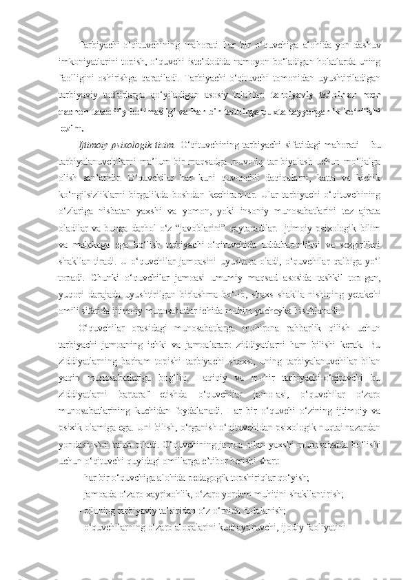 Tarbiyachi-o‘qituvchining   mahorati   har   bir   o‘quvchiga   alohida   yon-dashuv
imkoniyatlarini topish, o‘quvchi iste’dodida namoyon bo‘ladigan holatlarda uning
faolligini   oshirishga   qaratiladi.   Tarbiyachi-o‘qituvchi   tomonidan   uyushtiriladigan
tarbiyaviy   tadbirlarga   qo‘yiladigan   asosiy   talablar:   tarbiyaviy   tadbirlar   hech
qachon tasodifiy bo‘lmasligi va har bir tadbirga puxta tayyorgarlik ko‘rilishi
lozim. 
Ijtimoiy   psixologik   tizim.   O‘qituvchining   tarbiyachi   sifatidagi   mahorati   –   bu
tarbiyalanuvchilarni   ma’lum   bir   maqsadga   muvofiq   tar-biyalash   uchun   mo‘ljalga
olish   san’atidir.   O‘quvchilar   har   kuni   quvonchli   daqiqalarni,   katta   va   kichik
ko‘ngilsizliklarni   birgalikda   boshdan   kechiradilar.   Ular   tarbiyachi-o‘qituvchining
o‘zlariga   nisbatan   yaxshi   va   yomon,   yoki   insoniy   munosabatlarini   tez   ajrata
oladilar   va   bunga   darhol   o‘z   “javoblarini”   qaytaradilar.   Ijtimoiy   psixologik   bilim
va   malakaga   ega   bo‘lish   tarbiyachi-o‘qituvchida   uddaburonlikni   va   sezgirlikni
shakllan-tiradi.   U   o‘quvchilar   jamoasini   uyushtira   oladi,   o‘quvchilar   qalbiga   yo‘l
topadi.   Chunki   o‘quvchilar   jamoasi   umumiy   maqsad   asosida   tashkil   top-gan,
yuqori   darajada   uyushtirilgan   birlashma   bo‘lib,   shaxs   shaklla-nishining   yetakchi
omili sifatida ijtimoiy munosabatlar ichida muhim yacheyka hisoblanadi. 
O‘quvchilar   orasidagi   munosabatlarga   mohirona   rahbarlik   qilish   uchun
tarbiyachi   jamoaning   ichki   va   jamoalararo   ziddiyatlarni   ham   bilishi   kerak.   Bu
ziddiyatlarning   barham   topishi   tarbiyachi   shaxsi,   uning   tarbiyalanuvchilar   bilan
yaqin   munosabatlariga   bog‘liq.   Haqiqiy   va   mohir   tarbiyachi-o‘qituvchi   bu
ziddiyatlarni   bartaraf   etishda   o‘quvchilar   jamo-asi,   o‘quvchilar   o‘zaro
munosabatlarining   kuchidan   foydalanadi.   Har   bir   o‘quvchi   o‘zining   ijtimoiy   va
psixik olamiga ega. Uni bilish, o‘rganish o‘qituvchidan psixologik nuqtai nazardan
yondashishni  talab qiladi. O‘quvchining jamoa bilan yaxshi munosabatda bo‘lishi
uchun o‘qituvchi quyidagi omillarga e’tibor berishi shart: 
- har bir o‘quvchiga alohida pedagogik topshiriqlar qo‘yish; 
- jamoada o‘zaro xayrixohlik, o‘zaro yordam muhitini shakllantirish; 
- oilaning tarbiyaviy ta’siridan o‘z o‘rnida fodalanish; 
- o‘quvchilarning o‘zaro aloqalarini kuchaytiruvchi, ijodiy faoliyatini  