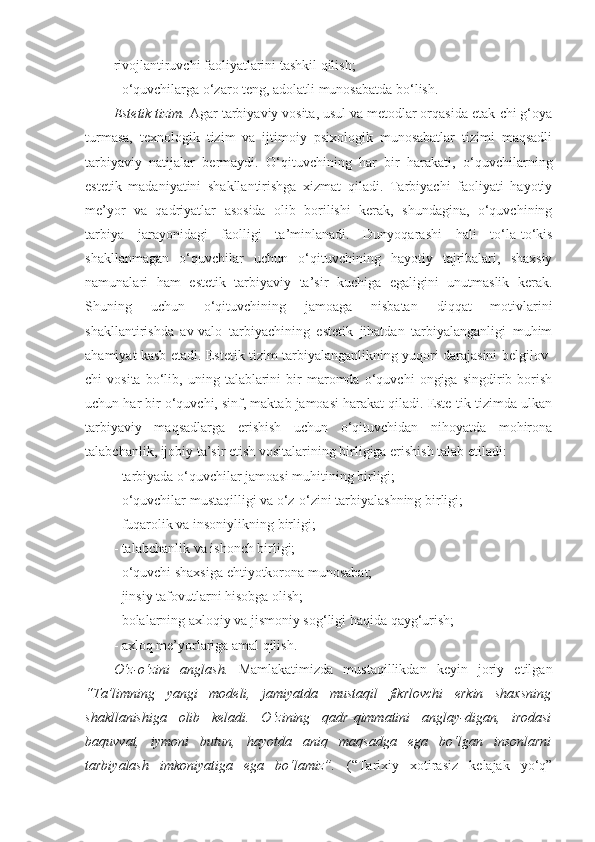 rivojlantiruvchi faoliyatlarini tashkil qilish; 
- o‘quvchilarga o‘zaro teng, adolatli munosabatda bo‘lish. 
Estetik tizim.  Agar tarbiyaviy vosita, usul va metodlar orqasida etak-chi g‘oya
turmasa,   texnologik   tizim   va   ijtimoiy   psixologik   munosabatlar   tizimi   maqsadli
tarbiyaviy   natijalar   bermaydi.   O‘qituvchining   har   bir   harakati,   o‘quvchilarning
estetik   madaniyatini   shakllantirishga   xizmat   qiladi.   Tarbiyachi   faoliyati   hayotiy
me’yor   va   qadriyatlar   asosida   olib   borilishi   kerak,   shundagina,   o‘quvchining
tarbiya   jarayonidagi   faolligi   ta’minlanadi.   Dunyoqarashi   hali   to‘la-to‘kis
shakllanmagan   o‘quvchilar   uchun   o‘qituvchining   hayotiy   tajribalari,   shaxsiy
namunalari   ham   estetik   tarbiyaviy   ta’sir   kuchiga   egaligini   unutmaslik   kerak.
Shuning   uchun   o‘qituvchining   jamoaga   nisbatan   diqqat   motivlarini
shakllantirishda   av-valo   tarbiyachining   estetik   jihatdan   tarbiyalanganligi   muhim
ahamiyat kasb etadi. Estetik tizim tarbiyalanganlikning yuqori darajasini belgilov-
chi   vosita   bo‘lib,  uning   talablarini   bir   maromda   o‘quvchi   ongiga   singdirib  borish
uchun har bir o‘quvchi, sinf, maktab jamoasi harakat qiladi. Este-tik tizimda ulkan
tarbiyaviy   maqsadlarga   erishish   uchun   o‘qituvchidan   nihoyatda   mohirona
talabchanlik, ijobiy ta’sir etish vositalarining birligiga erishish talab etiladi: 
- tarbiyada o‘quvchilar jamoasi muhitining birligi; 
- o‘quvchilar mustaqilligi va o‘z-o‘zini tarbiyalashning birligi; 
- fuqarolik va insoniylikning birligi; 
- talabchanlik va ishonch birligi; 
- o‘quvchi shaxsiga ehtiyotkorona munosabat; 
- jinsiy tafovutlarni hisobga olish; 
- bolalarning axloqiy va jismoniy sog‘ligi haqida qayg‘urish; 
- axloq me’yorlariga amal qilish. 
O‘z-o‘zini   anglash.   Mamlakatimizda   mustaqillikdan   keyin   joriy   etilgan
“Ta’limning   yangi   modeli,   jamiyatda   mustaqil   fikrlovchi   erkin   shaxsning
shakllanishiga   olib   keladi.   O‘zining   qadr - qimmatini   anglay-digan,   irodasi
baquvvat,   iymoni   butun,   hayotda   aniq   maqsadga   ega   bo‘lgan   insonlarni
tarbiyalash   imkoniyatiga   ega   bo‘lamiz”.   (“Tarixiy   xotirasiz   kelajak   yo‘q” 