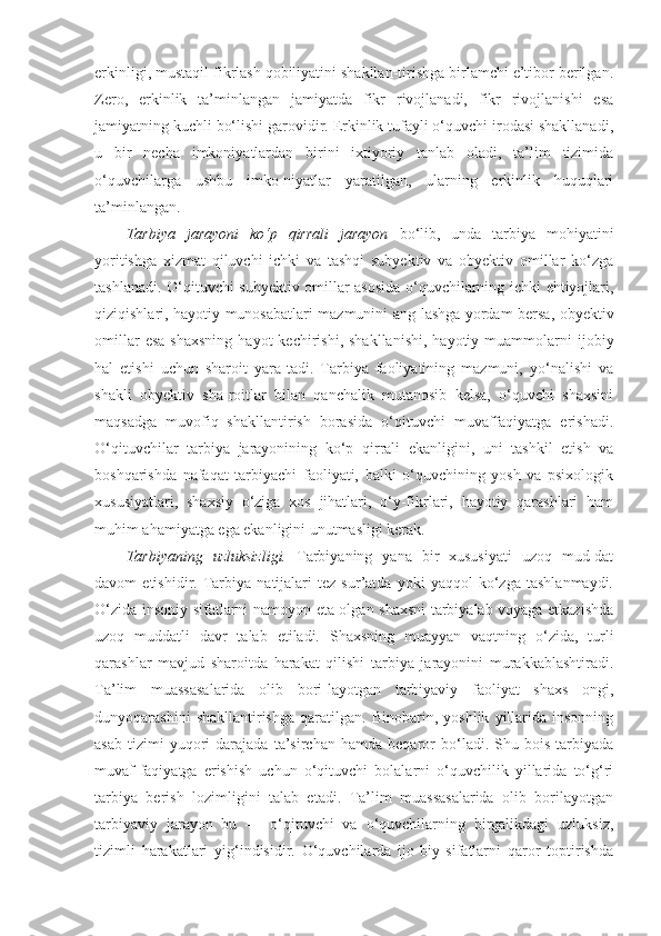 erkinligi, mustaqil fikrlash qobiliyatini shakllan-tirishga birlamchi e’tibor berilgan.
Zero,   erkinlik   ta’minlangan   jamiyatda   fikr   rivojlanadi,   fikr   rivojlanishi   esa
jamiyatning kuchli bo‘lishi garovidir. Erkinlik tufayli o‘quvchi irodasi shakllanadi,
u   bir   necha   imkoniyatlardan   birini   ixtiyoriy   tanlab   oladi,   ta’lim   tizimida
o‘quvchilarga   ushbu   imko-niyatlar   yaratilgan,   ularning   erkinlik   huquqlari
ta’minlangan. 
Tarbiya   jarayoni   ko‘p   qirrali   jarayon   bo‘lib,   unda   tarbiya   mohiyatini
yoritishga   xizmat   qiluvchi   ichki   va   tashqi   subyektiv   va   obyektiv   omillar   ko‘zga
tashlanadi. O‘qituvchi subyektiv omillar asosida o‘quvchilarning ichki ehtiyojlari,
qiziqishlari, hayotiy munosabatlari mazmunini ang-lashga yordam bersa, obyektiv
omillar  esa  shaxsning  hayot  kechirishi,  shakllanishi,  hayotiy  muammolarni   ijobiy
hal   etishi   uchun   sharoit   yara-tadi.   Tarbiya   faoliyatining   mazmuni,   yo‘nalishi   va
shakli   obyektiv   sha-roitlar   bilan   qanchalik   mutanosib   kelsa,   o‘quvchi   shaxsini
maqsadga   muvofiq   shakllantirish   borasida   o‘qituvchi   muvaffaqiyatga   erishadi.
O‘qituvchilar   tarbiya   jarayonining   ko‘p   qirrali   ekanligini,   uni   tashkil   etish   va
boshqarishda   nafaqat   tarbiyachi   faoliyati,   balki   o‘quvchining   yosh   va   psixologik
xususiyatlari,   shaxsiy   o‘ziga   xos   jihatlari,   o‘y-fikrlari,   hayotiy   qarashlari   ham
muhim ahamiyatga ega ekanligini unutmasligi kerak. 
Tarbiyaning   uzluksizligi.   Tarbiyaning   yana   bir   xususiyati   uzoq   mud-dat
davom   etishidir.   Tarbiya   natijalari   tez   sur’atda   yoki   yaqqol   ko‘zga   tashlanmaydi.
O‘zida insoniy sifatlarni namoyon eta olgan shaxsni  tarbiyalab voyaga etkazishda
uzoq   muddatli   davr   talab   etiladi.   Shaxsning   muayyan   vaqtning   o‘zida,   turli
qarashlar   mavjud   sharoitda   harakat   qilishi   tarbiya   jarayonini   murakkablashtiradi.
Ta’lim   muassasalarida   olib   bori-layotgan   tarbiyaviy   faoliyat   shaxs   ongi,
dunyoqarashini   shakllantirishga   qaratilgan.   Binobarin,   yoshlik   yillarida   insonning
asab   tizimi   yuqori   darajada   ta’sirchan   hamda  beqaror   bo‘ladi.  Shu   bois   tarbiyada
muvaf-faqiyatga   erishish   uchun   o‘qituvchi   bolalarni   o‘quvchilik   yillarida   to‘g‘ri
tarbiya   berish   lozimligini   talab   etadi.   Ta’lim   muassasalarida   olib   borilayotgan
tarbiyaviy   jarayon   bu   —   o‘qituvchi   va   o‘quvchilarning   birgalikdagi   uzluksiz,
tizimli   harakatlari   yig‘indisidir.   O‘quvchilarda   ijo-biy   sifatlarni   qaror   toptirishda 