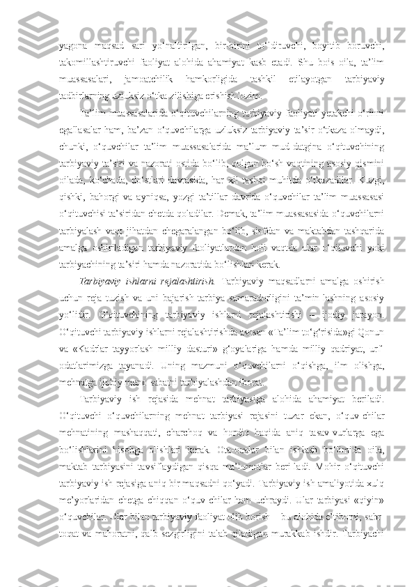 yagona   maqsad   sari   yo‘naltirilgan,   bir-birini   to‘ldiruvchi,   boyitib   boruvchi,
takomillashtiruvchi   faoliyat   alohida   ahamiyat   kasb   etadi.   Shu   bois   oila,   ta’lim
muassasalari,   jamoatchilik   hamkorligida   tashkil   etilayotgan   tarbiyaviy
tadbirlarning uzluksiz o‘tka-zilishiga erishish lozim. 
Ta’lim   muassasalarida   o‘qituvchilarning  tarbiyaviy  faoliyati   yetakchi   o‘rinni
egallasalar   ham,   ba’zan   o‘quvchilarga   uzluksiz   tarbiyaviy   ta’sir   o‘tkaza   olmaydi,
chunki,   o‘quvchilar   ta’lim   muassasalarida   ma’lum   mud-datgina   o‘qituvchining
tarbiyaviy   ta’siri   va   nazorati   ostida   bo‘lib,  qolgan   bo‘sh   vaqtining   asosiy   qismini
oilada,   ko‘chada,   do‘stlari   davrasida,   har   xil   tashqi   muhitda   o‘tkazadilar.   Kuzgi,
qishki,   bahorgi   va   ayniqsa,   yozgi   ta’tillar   davrida   o‘quvchilar   ta’lim   muassasasi
o‘qituvchisi ta’siridan chetda qoladilar. Demak, ta’lim muassasasida o‘quvchilarni
tarbiyalash   vaqt   jihatdan   chegaralangan   bo‘lib,   sinfdan   va   maktabdan   tashqarida
amalga   oshiriladigan   tarbiyaviy   faoliyatlardan   holi   vaqtda   ular   o‘qituvchi   yoki
tarbiyachining ta’siri hamda nazoratida bo‘lishlari kerak. 
Tarbiyaviy   ishlarni   rejalashtirish.   Tarbiyaviy   maqsadlarni   amalga   oshirish
uchun   reja   tuzish   va   uni   bajarish   tarbiya   samaradorligini   ta’min-lashning   asosiy
yo‘lidir.   O‘qituvchining   tarbiyaviy   ishlarni   rejalashtirishi   –   ijodiy   jarayon.
O‘qituvchi tarbiyaviy ishlarni rejalashtirishda asosan «Ta’lim to‘g‘risida»gi Qonun
va   «Kadrlar   tayyorlash   milliy   dasturi»   g‘oyalariga   hamda   milliy   qadriyat,   urf-
odatlarimizga   tayanadi.   Uning   mazmuni   o‘quvchilarni   o‘qishga,   ilm   olishga,
mehnatga ijobiy muno-sabatni tarbiyalashdan iborat. 
Tarbiyaviy   ish   rejasida   mehnat   tarbiyasiga   alohida   ahamiyat   beriladi.
O‘qituvchi   o‘quvchilarning   mehnat   tarbiyasi   rejasini   tuzar   ekan,   o‘quv-chilar
mehnatining   mashaqqati,   charchoq   va   hordiq   haqida   aniq   tasav-vurlarga   ega
bo‘lishlarini   hisobga   olishlari   kerak.   Ota-onalar   bilan   ishlash   bo‘limida   oila,
maktab   tarbiyasini   tavsiflaydigan   qisqa   ma’lumotlar   beri-ladi.   Mohir   o‘qituvchi
tarbiyaviy ish rejasiga aniq bir maqsadni qo‘yadi. Tarbiyaviy ish amaliyotida xulq
me’yorlaridan   chetga   chiqqan   o‘quv-chilar   ham   uchraydi.   Ular   tarbiyasi   «qiyin»
o‘quvchilar. Ular bilan tarbiyaviy faoliyat olib borish – bu alohida e’tiborni, sabr-
toqat   va   mahoratni,   qalb   sezgirligini   talab   qiladigan   murakkab   ishdir.   Tarbiyachi 