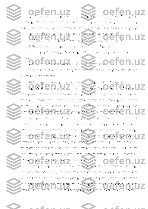 bunday   o‘quvchilarni   pedagogik   jihatdan   o‘rganish   dasturini   tuzishda   quyidagi
jihatlarga e’tibor berishi lozim: shaxsning ijtimoiy kelib chiqi-shi; oilada umumiy
rivojlanish   darajasi;   axloqan   tarbiyalanganlik   dara-jasi.   Dastur   asosida   quyidagi
yo‘nalishlar bo‘yicha alohida tarbiyaviy ishlar rejasi tayyorlanadi: 
1. O‘quvchi olamining hayotiy yo‘nalishlarini diqqat bilan o‘rganish. 
2. Xarakteri va xulqidagi og‘ishganlik sabablarini o‘rganish. 
3.   Ijobiy   yo‘nalishga,   o‘zgarishiga   ta’sir   etuvchi   hayotiy   ko‘rinish-larni
tanlash. 
4. Muloqotni o‘smirning «psixologik hudud»idan izlash. 
5.   O‘quvchilar   xulqida   namoyon   bo‘ladigan   har   xil   o‘zgarishlar   usti-dan
doimiy nazorat o‘rnatish. 
Ma’lumki,   tarbiyalanganlik   natijalarini   hisobga   olish   o‘quvchilar   xulqida,
ularning   o‘qish   va   mehnatga   munosabatlaridagi   o‘zgarishlarni   ifodalaydigan
pedagogik   o‘lchamdir.   Tarbiyaviy   faoliyat   samaradorligini   aniqlash   masalasi
murakkab   masaladir.   Hech   qachon   tarbiya   natijalarini   o‘tkazilgan   tadbirlar,
ishtirok   etgan   o‘quvchilar   soni   bilan   belgilab   bo‘l-maydi.   Tarbiyaviy   ish
samaradorligi o‘quvchilarning tarbiyalanganlik darajasi bilan baholanadi. 
Tarbiyachi-o‘qituvchi   o‘quvchilarning   qiziqish   va   ehtiyojlarini   chu-qur   his
etgan holda, vaziyatni hisobga olib mavzu tanlashi, uni tayyorlash va o‘tkazishda
o‘quvchilarni   keng   ko‘lamda   jalb   etishi,   yuksak   samara-dorlikni   ta’minlanishiga
e’tibor berish bilan birga, har bir o‘quvchiniig xohishini hisobga olishi, keskin rad
etmasdan,   yana   o‘ylab   ko‘rish,   qizi-qarliroq,   soddaliroq   yo‘llarini   topishing
mumkin   deb   umidvor   qilish   o‘rinlidir.   Tarbiyachi   ijodkor   bo‘lishi,   o‘quvchilarni
ham   ijodiy   faoliyat   yuritishga   jalb   etishi,   har   bir   tarbiyalanuvchida   o‘zini   va
o‘zgalarni hur-mat qilishga ishonch hosil qilishi lozim.
Haqiqiy   pedagog   faqat   bilimga   emas,   so’zalshish   madaniyatiga   ham   ega
bo’lishi kerak. Maktabda, umuman o’qish jarayonida 2 ta asosiy shaxs –o’qituvchi
va o’quvchi bo’ladi. Bu ikkala shaxsning dars dars jarayonida, sinfdan tashqari ish
olib borish jarayonida ularning bir-biri bilan to’g’ri munosabatda bo’lish, o’quvchi
shaxsi   shakllanishida   ta'limimiy-tarbiyaviy   jarayon   effektiv   ta'sir   ko’rsatadi. 