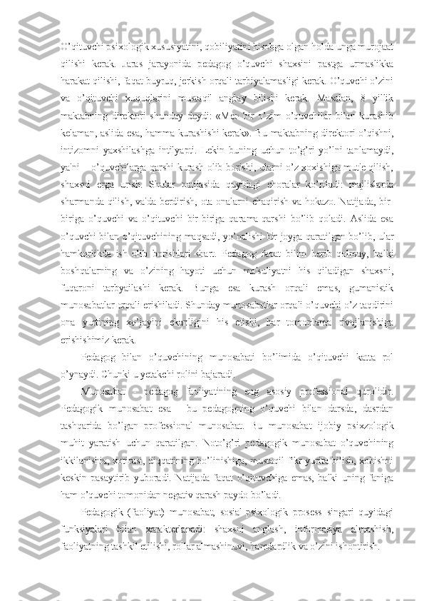 O’qituvchi psixologik xususiyatini, qobiliyatini hisobga olgan holda unga murojaat
qilishi   kerak.   Jaras   jarayonida   pedagog   o’quvchi   shaxsini   pastga   urmaslikka
harakat qilishi, faqat buyruq, jerkish orqali tarbiyalamasligi kerak. O’quvchi o’zini
va   o’qituvchi   xuquqlarini   mustaqil   anglay   bilishi   kerak.   Masalan,   8   yillik
maktabning   direktori   shunday   deydi:   «Men   bir   o’zim   o’quvchilar   bilan   kurashib
kelaman, aslida esa, hamma kurashishi  kerak». Bu maktabning direktori o’qishni,
intizomni   yaxshilashga   intilyapti.   Lekin   buning   uchun   to’g’ri   yo’lni   tanlamaydi,
ya'ni – o’quvchilarga qarshi kurash olib borishi, ularni o’z xoxishiga mut'e qilish,
shaxsni   erga   urish.   Shular   natijasida   quyidagi   choralar   ko’riladi:   majlislarda
sharmanda qilish, va'da berdirish, ota-onalarni chaqirish va hokazo. Natijada, bir-
biriga   o’quvchi   va   o’qituvchi   bir-biriga   qarama-qarshi   bo’lib   qoladi.   Aslida   esa
o’quvchi bilan o’qituvchining maqsadi, yo’nalishi bir joyga qaratilgan bo’lib, ular
hamkorlikda   ish   olib   borishlari   shart.   Pedagog   faqat   bilim   berib   qolmay,   balki
boshqalarning   va   o’zining   hayoti   uchun   ma'suliyatni   his   qiladigan   shaxsni,
fuqaroni   tarbyailashi   kerak.   Bunga   esa   kurash   orqali   emas,   gumanistik
munosabatlar orqali erishiladi. Shunday munosabatlar orqali o’quvchi o’z taqdirini
ona   yurtining   xo’jayini   ekanligini   his   etishi,   har   tomonlama   rivojlanishiga
erishishimiz kerak.
Pedagog   bilan   o’quvchining   munosabati   bo’limida   o’qituvchi   katta   rol
o’ynaydi. Chunki u  y etakchi rolini bajaradi.
Munosabat   -   pedagog   faoliyatining   eng   asosiy   professional   qurolidir.
Pedagogik   munosabat   esa   -   bu   pedagogning   o’quvchi   bilan   darsda,   dasrdan
tashqarida   bo’lgan   professional   munosabat.   Bu   munosabat   ijobiy   psixzologik
muhit   yaratish   uchun   qaratilgan.   Noto’g’ri   pedagogik   munosabat   o’quvchining
ikkilanishia, xotirasi, diqqatining bo’linishiga, mustaqil fikr yurita bilish, xohishni
keskin   pasaytirib   yuboradi.   Natijada   faqat   o’qituvchiga   emas,   balki   uning   faniga
ham o’quvchi tomonidan negativ qarash paydo bo’ladi.
Pedagogik   (faoliyat)   munosabat,   sosial-psixologik   prosess   singari   quyidagi
funksiyalari   bilan   xarakterlanadi:   shaxsni   anglash,   informasiya   almashish,
faoliyatning tashkil etilishi, rollar almashinuvi, hamdardlik va o’zini ishontirish. 