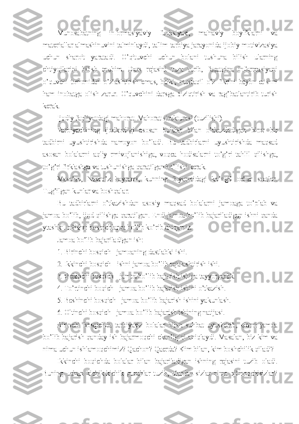 Munosabatning   informasiyaviy   funksiyasi,   ma'naviy   boyliklarni   va
materiallar almashinuvini ta'minlaydi, ta'lim-tarbiya jarayonida ijobiy motivizasiya
uchun   sharoit   yaratadi.   O’qituvchi   uchun   bolani   tushuna   bilish   ularning
ehtiyojlarini   bilish   muhim.   Dars   rejasini   tuza   turib,   faqatgina   informasiyani
o’quvchi   tomonidan   o’zlashtirish   emas,   balki,   mustaqil   o’z   fikrini   bayon   etishni
ham   inobatga   olish   zarur.   O’quvchini   darsga   qiziqtirish   va   rag’batlantirib   turish
kerak.
Ijodiy faoliyatdagi mahorat. Mahorat strukturasi (tuzilishi).
Tarbiyachining   ijodkorligi   asosan   bolalar   bilan   o’tkaziladigan   biror   bir
tadbirni   uyushtirishda   namoyon   bo’ladi.   Bu   tadbirlarni   uyushtirishda   maqsad
asosan   bolalarni   aqliy   rmivojlanishiga,   voqea   hodisalarni   to’g’ri   tahlil   qilishga,
to’g’ri firklashga va tushunishga qaratilgan bo’lishi kerak.
Masalan,   Navro’z   bayrami,   kunning   2-yarmidagi   ko’ngil   ochar   soatlar.
Tug’ilgan kunlar va boshqalar.
Bu   tadbirlarni   o’tkazishdan   asosiy   maqsad   bolalarni   jamoaga   to’plab   va
jamoa bo’lib, ijod qilishga qaratilgan. Endi jamoa bo’lib bajariladigan ishni qanda
ytashkil qilishni bosqichlarga bo’lib ko’rib chiqamiz.
Jamoa bo’lib bajariladigan ish:
1. Birinchi bosqich - jamoaning dastlabki ishi.
2. Ikkinchi bosqich - ishni jamoa bo’lib rejalashtirish ishi.
3. Uchinchi bosqich - jamoa bo’lib bajarish ishiga tayyorgarlik.
4. To’rtinchi boqich - jamoa bo’lib bajarish ishini o’tkazish.
5. Beshinchi bosqich - jamoa bo’lib bajarish ishini yakunlash.
6. Oltinchi bosqich - jamoa bo’lib bajarish ishining natijasi.
Birinchi   bosqichda   tarbiyasiz   bolalar   bilan   suhbat   uyushtirib,   ularni   jamoa
bo’lib bajarish qanday ish bajarmoqchi  ekanligini aniqlaydi. Masalan,  biz kim va
nima uchun ishlamoqchimiz? Qachon? Qaerda? Kim bilan, kim boshchilik qiladi?
Ikkinchi   boqichda   bolalar   bilan   bajariladigan   ishning   rejasini   tuzib   oladi.
Buning   uchun   kichik-kichik   guruhlar   tuzib,   ulardan   sizlar   nima   qilmoqchisizlar? 