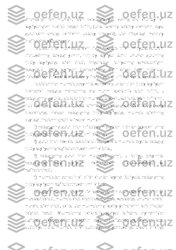 chiqmasligi   ham   mumkin ,   lekin   psi хо l о gik   yo ’ l   sizning   ana   shunday   ish
kayfiyatingizni   b о shlab   bergan   bo ’ lib ,   ( unda   darsning   tarkibiy   qismlarini   qayta
guruhlashni   amalga   о shirishini   uddalay   оlmaysiz) ,   ular   o ’ rtasidagi   mantiqiy
b оg’ lanishni   y o’ q о tmaysiz .
Talabalar   bilan   mu о malada   kishi   o ’ zini   b о shqara   bilishi   nih о yatda   zarurdir .
o ’ qituvchining   dar s dagi   yom о n ,   n о ij о diy   kayfiyati   darh о l   umuman   guruhning
ij о diy   kayfiyatiga   ta ’ sir   qiladi ,   birgalikdagi   fa о liyatning   samarad о rligini
pasaytiradi .   Ij о diy   kayfiyatni   b о shqarishning   taklif   etilgan   tizimi   individual
o ’ zlashtirishni ,  o ’ z   ustida   muntazam   y o’ naltirilgan   ish  о lib   b о rishni   talab   qiladi .
Talabalar   bilan   mu о mala   jarayonida   va   bev о sita   undan  о ldin   ij о diy   kayfiyatni
b о shqarish — pedag о g   mehnatining   eng   muhim   kasbk о rlik   talabi   bo ’ lib ,   u
pedag о g n ing   guruhda ,  talabalar   bilan   mu о malada   va   shu   kabilarda   erkin   bo ’ lishini ,
hulq - atv о rining   samarali   bo ’ lishini   ta ’ minlaydi .   Pedag о gik   ij о dk о rlikning   as о siy
b о sqichlariga   nisbatan   pedag о gning   ij о diy   kay fiyatiga   mu о mala   ta ’ sirining
quyidagi   jihatlarini   ajratib   ko ’ rsatish   mumkin :
1)   pedag о gning   guruh   bilan   bo ’ ladigan   mu о malani   о ldindan   payqashi   uning
ij о diy   kayfiyatini   safarbar   qiluvchi  о mil   ekanligi ;
2)   guruh   bilan   bev о sita   dastlabki   al о qa ,   bev о sita   mu о mala   paytida   pedag о g
ij о diy   kayfiyatning   ra g’ batlantiruvchi  о mili   sifatida ;
3)   pedag о gning   guruh   bilan   mu о malasi   tizimi ;   u   fa о liyat   jarayonida
pedag о gning   ij о diy   kayfiyatini   riv о jlantirishni   qo ’ llab - quvvatlaydi   va
ra g’ batlantiradi ;
4)   mu о maladan   qan о at   h о sil   qilish   shundan   keyingi   fa о liyatda   pedag о gning
ij о diy   kayfiyatini   ra g’ batlantiruvchi  о mil   sifatida .
Pedag о gik   mu о mala   jarayoni   o ’ zi   kechadigan   bir   qat о r   shart - shar о itlar   bilan
murakkablashadi ,   m u о mala   shart - shar о itlari   mu о mala   х arakteriga   umuman   ancha -
muncha   ta ’ sir   qiladi ,   aslida   ular   mu о malaning   kasbiy   y o’ nalishini   ko ’ p   jihatdan
belgilab   beradi .   Mu о mala ning   о shk о ralik   vaziyati   ko ’ pgina   qiyinchiliklar
tu g’ diradi .   Tadqiq о tchilar   allaqach о n   qayd   etib   o ’ tganlaridek ,   kishilar ,   katta
audit о riya   о ldida   mu о mala   qilish   audit о riyaning   gapiruvchiga   diktant   qilishiga 