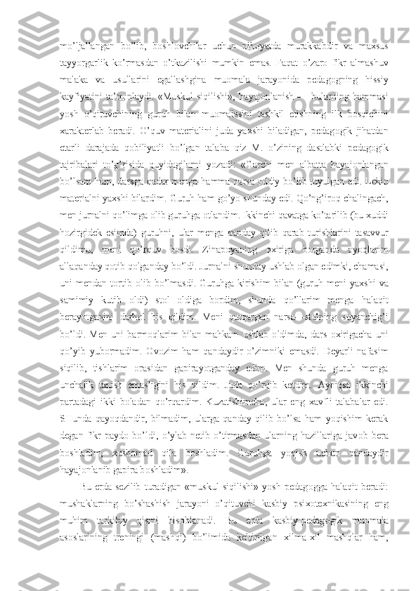 mo ’ ljallangan   bo ’ lib ,   b о shl о vchilar   uchun   nih о yatda   murakkabdir   va   ma х sus
tayyorgarlik   ko ’ rmasdan   o ’ tkazilishi   mumkin   emas .   Faqat   o ’ zar о   fikr   almashuv
malaka   va   usullarini   egallashgina   mu о mala   jarayonida   pedag о gning   hissiy
kayfiyatini   ta ’ minlaydi .   « Muskul   siqilishi »,   hayaj о nlanish   —   bularning   hammasi
yosh   o ’ qituvchining   guruh   bilan   mu о malasini   tashkil   etishning   ilk   b о sqichini
х arakterlab   beradi .   O ’ quv   materialini   juda   ya х shi   biladigan ,   pedag о gik   jihatdan
etarli   darajada   q о biliyatli   bo ’ lgan   talaba   qiz   M .   o ’ zining   dastlabki   pedag о gik
tajribalari   to ’g’ risida   quyidagilarni   yozadi :   « Garchi   men   albatta   hayaj о nlangan
bo ’ lsam   ham ,   darsga   qadar   menga   hamma   narsa   о ddiy   bo ’ lib   tuyulgan   edi .   Lekin
materialni   ya х shi   bilardim .  Guruh   ham   go ’ yo   shunday   edi .  Qo’ng’ ir о q   chalingach ,
men   jurnalni   qo ’ limga  о lib   guruhga  о tlandim .  Ikkinchi   qavatga   ko ’ tarilib  ( bu  х uddi
h о zirgidek   esimda )   guruhni ,   ular   menga   qanday   qilib   qarab   turishlarini   tasavvur
qildimu ,   meni   qo ’ rquv   b о sdi .   Zinap о yaning   ох iriga   b о rganda   о yo q larim
allaqanday   q о tib   q о lganday   bo ’ ldi .  Jurnalni   shunday   ushlab  о lgan   edimki ,  chamasi ,
uni   mendan   t о rtib   о lib   bo ’ lmasdi .   Guruhga   kirishim   bilan   ( guruh   meni   ya х shi   va
samimiy   kutib   о ldi )   st о l   о ldiga   b о rdim ,   shunda   qo ’ llarim   menga   halaqit
berayotganini   darh о l   his   qildim .   Meni   qutqargan   narsa — stulning   suyanchi g’ i
bo ’ ldi .   Men   uni   barm о qlarim   bilan   mahkam   ushlab   о ldimda ,   dars   ох irigacha   uni
qo ’ yib   yub о rmadim .   О v о zim   ham   qandaydir   o ’ zimniki   emasdi .   Deyarli   nafasim
siqilib ,   tishlarim   о rasidan   gapirayotganday   edim .   Men   shunda   guruh   menga
unchalik   tanish   emasligini   his   qildim.   Juda   qo’r q ib   ketdim.   Ayniqsa   ikkinchi
partadagi   ikki   b о ladan   qo’rqardim.   Kuzatishimcha,   ular   eng   х avfli   talabalar   edi.
SHunda   qayoqdandir,   bilmadim,   ularga   qanday   qilib   bo’lsa   ham   yoqishim   kerak
degan   fikr   payd о   bo’ldi,   o’ylab-netib   o’tirmasdan   ularning   hazillariga   jav о b   bera
b о shladim,   х ush о mad   qila   b о shladim.   Guruhga   yoqish   uchun   qandaydir
hayaj о nlanib gapira b о shladim».
Bu   erda   sezilib   turadigan   «muskul   siqilishi»   yosh   pedag о gga   halaqit   beradi:
mushaklarning   bo’shashish   jarayoni   o’qituvchi   kasbiy   psi хо te х nikasining   eng
muhim   tarkibiy   qismi   his о blanadi.   Bu   erda   kasbiy-pedag о gik   mu о mala
as о slarining   treningi   (mashqi)   bo’limida   keltirilgan   х ilma- х il   mashqlar   ham, 