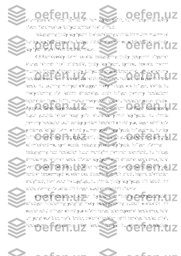 shuningdek   ko’p   qirrali   jam о at   ishi   ham   f о ydali   bo’lib,   bu   ish   jar a yonida   kasbiy
o’zar о  fikr almashuv fa о liyati tajribasi h о sil qilinadi.
Pedag о gning ij о diy kayfiyatini b о shqarishning al о hida bir muhim muamm о si
bunday   kayfiyatni   bev о sita   fa о liyat   о ldidan   chaqirish   va   safarbar   qilish   n о ij о diy
kayfiyatni engish his о blanadi va h о kaz о .
K.S.Stanislavskiy   tizimi   as о sida   pedag о gn in g   ij о diy   jarayonini   o’rganish
shunga   ish о nch   h о sil   qildiradiki,   ij о diy   kayfiyatni,   ayniqsa,   bev о sita   ins о nni
mu о mala bilan b о g’langan ij о di y  fa о liyat turlarida safarbar qilish uchun «jism о niy
hara k atlar» usulini qo’llanish i  juda istiqb о lli bo’lib, u haqda al о hida gapirib o’tish
kerak.   Bu   usulning   m о hiyati   «Muayyan   hissiy   h о latga   хо s   bo’lgan,   kishida   bu
hissiyotlarning   o’zi   keltirib   chiqarishga   q о dir   bo’lgan   jism о niy   harakatlarni
bajarishdan   ib о rat   bo’lib,   mazkur   hissiyotlarni   ana   shu   harakatlar   taq о z о   qiladi».
Aytaylik,   darsga   tayyorlangan,   tadbirni   va   shu   kabilarni   h о zirlagan   pedag о gning
bugun   guruhda   ishlash   istagi   yo’q—shunchaki   yom о n   kayfiyatda.   Bu   o’rinda
jism о niy harakatlar  usuli  qanday yordam berarkin? «B о rdi-yu», degan sehrli  so’z
yordamga   kelishi   l о zim.   «B о rdi-yu,   men   ya х shi   kayfiyatda   bo’lganimda,   bunday
bo’lishi   mumkin   edi:   men   tetik,   epchil,   о dim   tashlab   guruhga   kirardim,   samimiy
sal о mlashardim»,   ayni   vaqtda   pedag о g   ya х shi   kayfiyatda   bo’lgan   o’zining   —
pedag о gni n g   hatti-harakatlari   butun   manti g’ ini   jism о nan   takr о rlardi,   bu   h о latga
chinakamiga ish о nishi kerak. O’zidan kayfiyatni siqib chiqarish kerak emas, balki
izchil   harakat   qilish   kerak.   harakatlar   hamisha   ham   bizning   naz о rat   qilishimi z ga
bard о sh beravermaydi va sekin-asta diqqatni ishga jalb qiladi, beg о na ta’sirlardan
chalg’itadi,  bizni   zarur   his-tuyg’uga,  bu o’rinda  ij о diy kayfiyatga   о lib keladi.  Bir
talaba qizning o’z ustida  о lib b о rgan kuzatishini keltirib o’tamiz:
«Jism о niy   harakatlar»   usulidan   f о ydalanishda   “ b о rdi-yu ”   vaziyatida   taklif
etiladigan   h о latlarning   yangiligi   hissiy   reaktsiyalarning   qudratli   v о sitasidir.   Bir
vaqtlar qabul qilingan «b о rdi-yu» so’zini har gal takr о rlayverish kerak emas, balki
uni yangi vazifalar, n о zik farqlar, t о vlanishlar bilan   о chib berishga harakat qilish,
harakatlarni     j о zibad о rr о q   qilish   kerak.   Tabiiyki   bu   «jism о niy   harakatlar» 