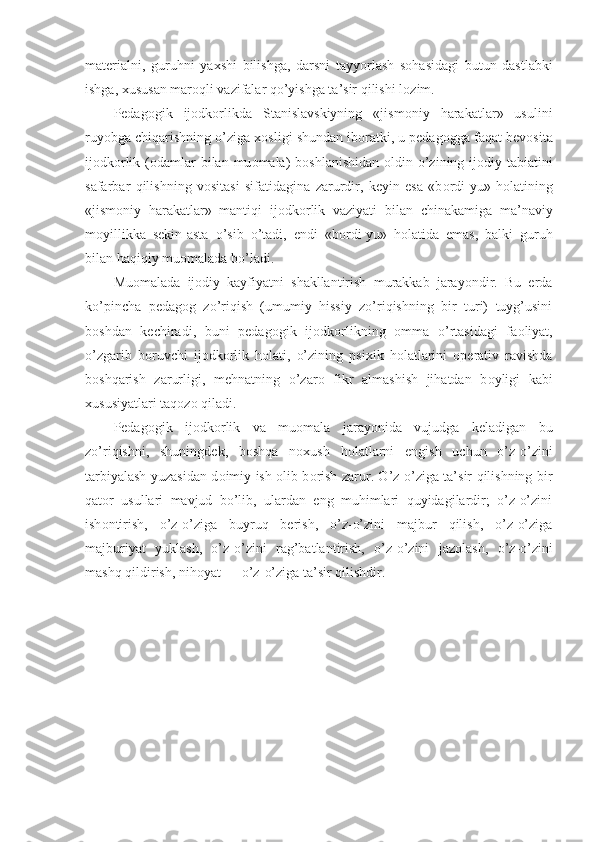 materialni,   guruhni   ya х shi   bilishga,   dar s ni   tayyorlash   s о hasidagi   butun   dastlabki
ishga,  х ususan mar о qli vazifalar qo’yishga ta’sir qilishi l о zim.
Pedag о gik   ij о dk о rlikda   Stanislavskiyning   «jism о niy   harakatlar»   usulini
ruyobga chiqarishning o’ziga  хо sligi shundan ib о ratki, u pedag о gga faqat bev о sita
ij о dk о rlik ( о damlar  bilan  mu о mala)  b о shlanishidan   о ldin o’zining ij о diy tabiatini
safarbar   qilishning   v о sitasi   sifatidagina   zarurdir,   keyin   esa   «b о rdi-yu»   h о latining
«jism о niy   harakatlar»   mantiqi   ij о dk о rlik   vaziyati   bilan   chinakamiga   ma’naviy
m о yillikka   sekin-asta   o’sib   o’tadi,   endi   «b о rdi-yu»   h о latida   emas,   balki   guruh
bilan haqiqiy mu о malada bo’ladi.
Mu о malada   ij о diy   kayfiyatni   shakllantirish   murakkab   jarayondir.   Bu   erda
ko’pincha   pedag о g   zo’riqish   (umumiy   hissiy   zo’riqishning   bir   turi)   tuyg’usini
b о shdan   kechiradi,   buni   pedag о gik   ij о dk о rlikning   о mma   o’rtasidagi   fa о liyat,
o’zgarib   b о ruvchi   ij о dk о rlik   h о lati,   o’zining   psi х ik   h о latlarini   о perativ   ravishda
b о shqarish   zarurligi,   mehnatning   o’zar о   fikr   almashish   jihatdan   b о yligi   kabi
х ususiyatlari taq о z о  qiladi.
Pedag о gik   ij о dk о rlik   va   mu о mala   jarayonida   vujudga   keladigan   bu
zo’riqishni,   shuningdek ,   b о shqa   n ох ush   h о latlarni   engish   uchun   o’z-o’zini
tarbiyalash yuzasidan d о imiy ish   о lib b о rish zarur. O’z-o’ziga ta’sir qilishning bir
qat о r   usullari   mavjud   bo’lib,   ulardan   eng   muhimlari   quyidagilardir;   o’z-o’zini
ish о ntirish,   o’z-o’ziga   buyruq   berish,   o’z-o’zini   majbur   qilish,   o’z-o’ziga
majburiyat   yuklash,   o’z-o’zini   rag’batlantirish,   o’z-o’zini   jaz о lash,   o’z-o’zini
mashq qildirish, nih о yat —   o’z - o’ziga ta’sir qilishdir. 