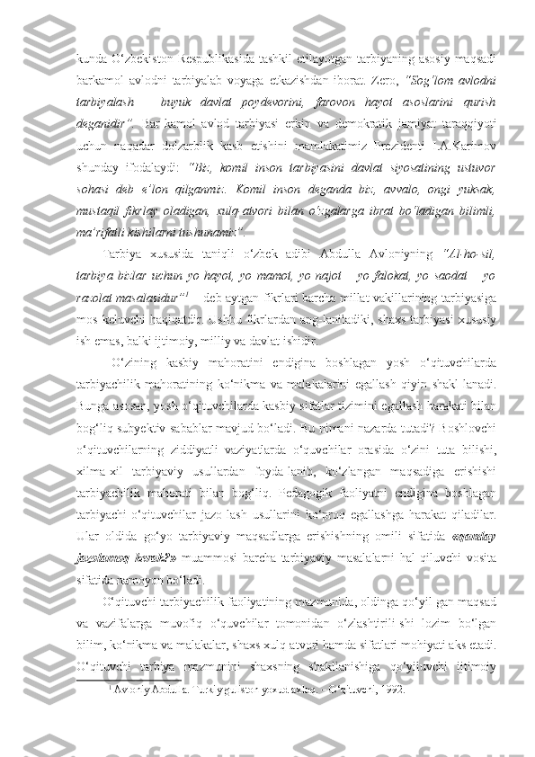 kunda O‘zbekiston Respublikasida  tashkil  etilayotgan  tarbiyaning asosiy  maqsadi
barkamol   avlodni   tarbiyalab   voyaga   etkazishdan   iborat.   Zero,   “Sog‘lom   avlodni
tarbiyalash   –   buyuk   davlat   poydevorini,   farovon   hayot   asoslarini   qurish
deganidir”.   Bar-kamol   avlod   tarbiyasi   erkin   va   demokratik   jamiyat   taraqqiyoti
uchun   naqadar   dolzarblik   kasb   etishini   mamlakatimiz   Prezidenti   I.A.Karimov
shunday   ifodalaydi:   “Biz,   komil   inson   tarbiyasini   davlat   siyosatining   ustuvor
sohasi   deb   e’lon   qilganmiz.   Komil   inson   deganda   biz,   avvalo,   ongi   yuksak,
mustaqil   fikrlay   oladigan,   xulq-atvori   bilan   o‘zgalarga   ibrat   bo‘ladigan   bilimli,
ma’rifatli kishilarni tushunamiz”. 
Tarbiya   xususida   taniqli   o‘zbek   adibi   Abdulla   Avloniyning   “Al-ho-sil,
tarbiya   bizlar   uchun   yo   hayot,   yo   mamot,   yo   najot   –   yo   falokat,   yo   saodat   –   yo
razolat masalasidur” 1
  – deb aytgan fikrlari barcha millat vakillarining tarbiyasiga
mos   keluvchi   haqiqatdir.   Ushbu   fikrlardan   ang-laniladiki,   shaxs   tarbiyasi   xususiy
ish emas, balki ijtimoiy, milliy va davlat ishidir. 
  O‘zining   kasbiy   mahoratini   endigina   boshlagan   yosh   o‘qituvchilarda
tarbiyachilik   mahoratining   ko‘nikma   va   malakalarini   egallash   qiyin   shakl-lanadi.
Bunga asosan, yosh o‘qituvchilarda kasbiy sifatlar tizimini egallash harakati bilan
bog‘liq subyektiv sabablar mavjud bo‘ladi. Bu nimani nazarda tutadi? Boshlovchi
o‘qituvchilarning   ziddiyatli   vaziyatlarda   o‘quvchilar   orasida   o‘zini   tuta   bilishi,
xilma-xil   tarbiyaviy   usullardan   foyda-lanib,   ko‘zlangan   maqsadiga   erishishi
tarbiyachilik   mahorati   bilan   bog‘liq.   Pedagogik   faoliyatni   endigina   boshlagan
tarbiyachi-o‘qituvchilar   jazo-lash   usullarini   ko‘proq   egallashga   harakat   qiladilar.
Ular   oldida   go‘yo   tarbiyaviy   maqsadlarga   erishishning   omili   sifatida   «qanday
jazolamoq   kerak?»   muammosi   barcha   tarbiyaviy   masalalarni   hal   qiluvchi   vosita
sifatida namoyon bo‘ladi. 
O‘qituvchi tarbiyachilik faoliyatining mazmunida, oldinga qo‘yil-gan maqsad
va   vazifalarga   muvofiq   o‘quvchilar   tomonidan   o‘zlashtirili-shi   lozim   bo‘lgan
bilim, ko‘nikma va malakalar, shaxs xulq-atvori hamda sifatlari mohiyati aks etadi.
O‘qituvchi   tarbiya   mazmunini   shaxsning   shakllanishiga   qo‘yiluvchi   ijtimoiy
1
 Avloniy Abdulla. Turkiy guliston yoxud axloq. – O‘qituvchi, 1992.  