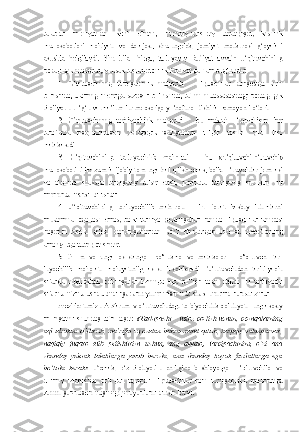 talablar   mohiyatidan   kelib   chiqib,   ijtimoiy-iqtisodiy   taraqqiyot,   kishilik
munosabatlari   mohiyati   va   darajasi,   shuningdek,   jamiyat   mafkurasi   g‘oyalari
asosida   belgilaydi.   Shu   bilan   birga,   tarbiyaviy   faoliyat   avvalo   o‘qituvchining
pedagogik mahorati, yuksak tashkilotchilik faoliyatiga ham bog‘liqdir: 
1.   O‘qituvchining   tarbiyachilik   mahorati   –   o‘quvchilar   dunyosiga   kirib
borishida, ularning mehriga sazovor  bo‘lishida, ta’lim  muassasasidagi  peda-gogik
faoliyatni to‘g‘ri va ma’lum bir maqsadga yo‘naltira olishida namoyon bo‘ladi. 
2.   O‘qituvchining   tarbiyachilik   mahorati   –   bu   maktab   o‘quvchisini   har
taraflama   rivojlantiruvchi   pedagogik   vaziyatlarni   to‘g‘ri   tashkil   qila   olish
malakasidir. 
3.   O‘qituvchining   tarbiyachilik   mahorati   –   bu   «o‘qituvchi-o‘quvchi»
munosabatini bir zumda ijobiy tomonga hal qilish emas, balki o‘quvchilar jamoasi
va   alohida   shaxsga   tarbiyaviy   ta’sir   etish,   jamoada   tarbiyaviy   mu-hitni   bir
maromda tashkil qilishdir. 
4.   O‘qituvchining   tarbiyachilik   mahorati   –   bu   faqat   kasbiy   bilimlarni
mukammal  egallash   emas,  balki  tarbiya  qonuniyatlari   hamda o‘quvchilar  jamoasi
hayotini   tashkil   qilish   qonuniyatlaridan   kelib   chiqadigan   usul   va   metodlarning
amaliyotga tatbiq etishidir. 
5.   Bilim   va   unga   asoslangan   ko‘nikma   va   malakalar   –   o‘qituvchi   tar-
biyachilik   mahorati   mohiyatiniig   asosi   hisoblanadi.   O‘qituvchidan   tarbi-yachi
sifatida   intellektual   qobiliyatlar   tizimiga   ega   bo‘lish   talab   etiladi.   U   tarbiyachi
sifatida o‘zida ushbu qobiliyatlarni yillar davomida shakl-lantirib borishi zarur. 
Prezidentimiz I.A.Karimov o‘qituvchidagi tarbiyachilik qobiliyati-ning asosiy
mohiyatini shunday ta’riflaydi:   «Tarbiyachi – ustoz bo‘lish uchun, boshqalarning
aql-idrokini o‘stirish, ma’rifat ziyosidan bahra-mand qilish, haqiqiy vatanparvar,
haqiqiy   fuqaro   etib   yetishtirish   uchun,   eng   avvalo,   tarbiyachining   o‘zi   ana
shunday   yuksak   talablarga   javob   berishi,   ana   shunday   buyuk   fazilatlarga   ega
bo‘lishi   kerak».   Demak,   o‘z   faoliyatini   endigina   boshlayotgan   o‘qituvchilar   va
doimiy   izlanishda   bo‘l-gan   tajribali   o‘qituvchilar   ham   tarbiyachilik   mahoratiga
zamin yaratuvchi quyidagi jarayonlarni bilishi kerak:  